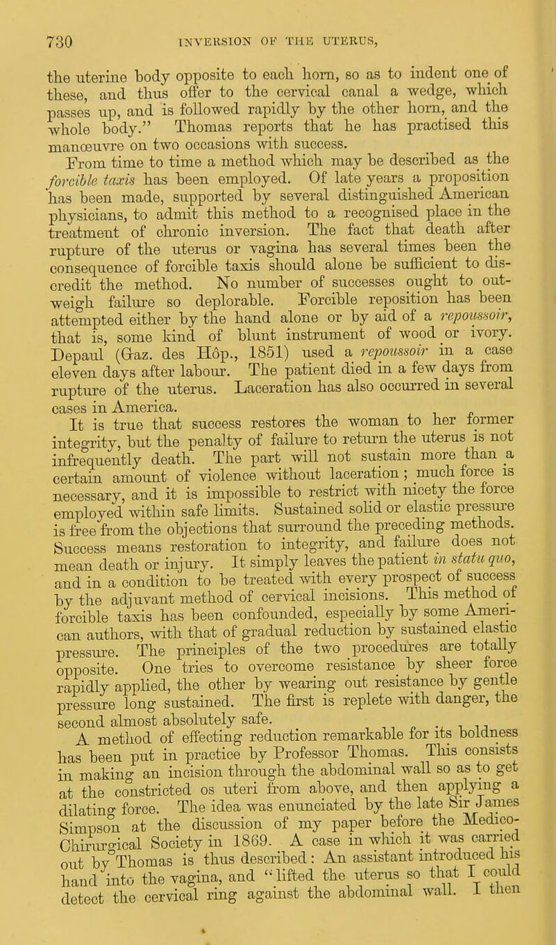 the uterine body opposite to each horn, so as to indent one of these, and thus offer to the cervical canal a wedge, which passes up, and is followed rapidly by the other horn, and the whole body. Thomas reports that he has practised this manoeuvre on two occasions with success. From time to time a method which may be described as the forcible taxis has been employed. Of late years a proposition has been made, supported by several distinguished American physicians, to admit this method to a recognised place in the treatment of chronic inversion. The fact that death after rupture of the uterus or vagina has several times been the consequence of forcible taxis should alone be sufficient to dis- credit the method. No number of successes ought to out- weigh failure so deplorable. Forcible reposition has been attempted either by the hand alone or by aid of a repoimoir, that is, some kind of blunt instrument of wood or ivory. Depaul (G-az. des Hop., 1851) used a rcpoussoir in a case eleven days after labour. The patient died in a few days from rupture of the uterus. Laceration has also occurred in several cases in America. It is true that success restores the woman to her former integrity, but the penalty of failure to return the uterus is not infrequently death. The part will not sustain more than a certain amount of violence without laceration; much force is necessary, and it is impossible to restrict with nicety the force employed within safe limits. Sustained solid or elastic pressure is free from the objections that surround the preceding methods Success means restoration to integrity, aud failure does not mean death or injury. It simply leaves the patient in statu quo, and in a condition to be treated with every prospect of success by the adjuvant method of cervical incisions. This method of forcible taxis has been confounded, especially by some Ameri- can authors, with that of gradual reduction by sustained elastic pressure. The principles of the two procedures are totally opposite. One tries to overcome resistance by sheer force rapidly applied, the other by wearing out resistance by gentle pressure long sustained. The first is replete with danger, the second almost absolutely safe. A method of effecting reduction remarkable for its boldness has been put in practice by Professor Thomas. This consists in making an incision through the abdominal wall so as to get at the constricted os uteri from above, and then applying a dilatino- force. The idea was enunciated by the late Sir James Simpson at the discussion of my paper before the Medico- Chirureical Society in 1869. A case in which it was carried out by Thomas is thus described: An assistant introduced Ins haud into the vagina, and lifted the uterus so that I could detect the cervical ring against the abdominal wall. 1 men