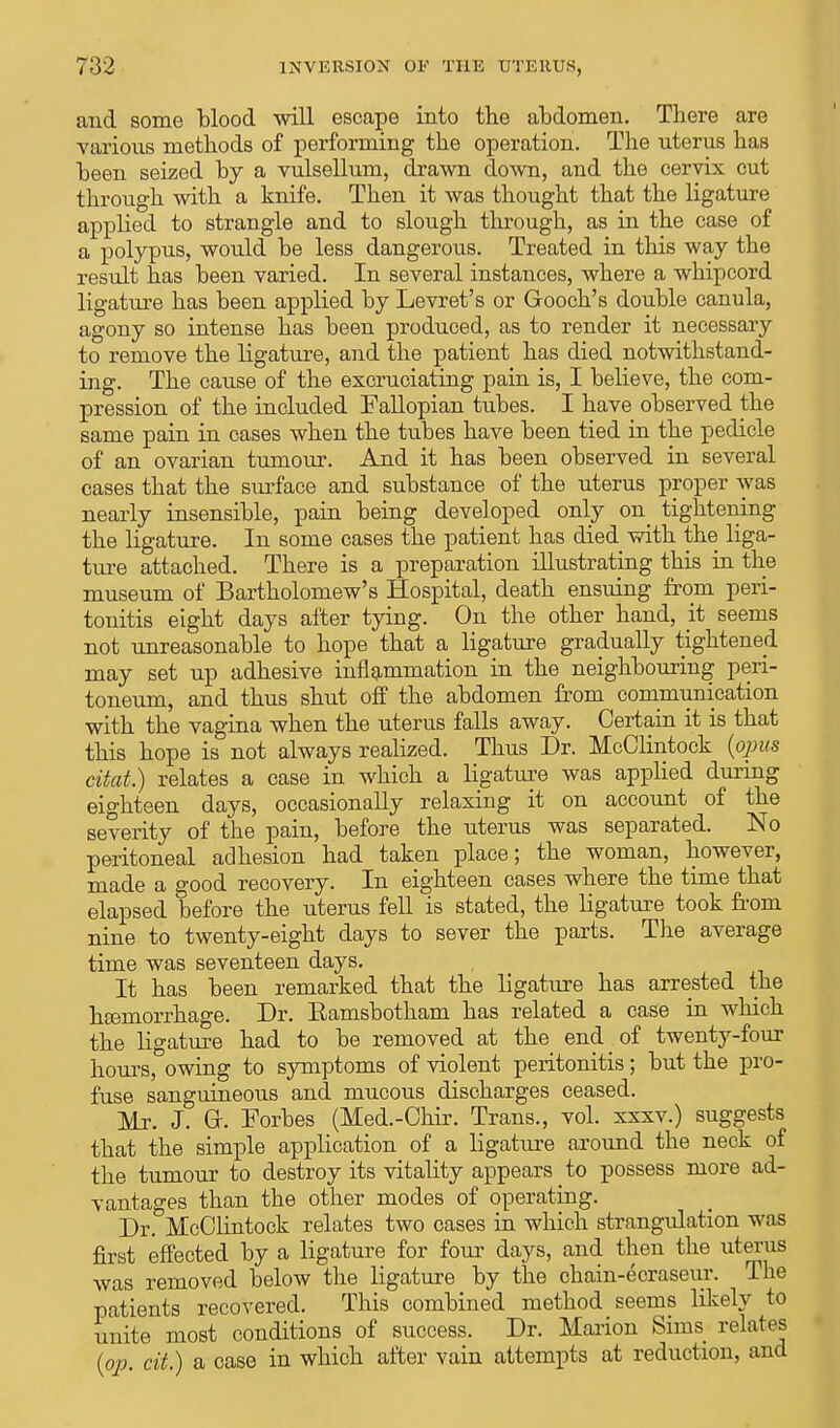 and some blood will escape into the abdomen. There are various methods of performing the operation. The uterus has been seized by a vulsellum, drawn down, and the cervix cut through with a knife. Then it was thought that the ligature applied to strangle and to slough through, as in the case of a polypus, would be less dangerous. Treated in this way the result has been varied. In several instances, where a whipcord ligature has been applied by Levret's or Gooch's double canula, agony so intense has been produced, as to render it necessary to remove the ligature, and the patient has died notwithstand- ing. The cause of the excruciating pain is, I believe, the com- pression of the included Fallopian tubes. I have observed the same pain in cases when the tubes have been tied in the pedicle of an ovarian tumour. And it has been observed in several cases that the surface and substance of the uterus proper was nearly insensible, pain being developed only on^ tightening the ligature. In some cases the patient has died with the liga- ture attached. There is a preparation illustrating this in the museum of Bartholomew's Hospital, death ensuing from peri- tonitis eight days after tying. On the other hand, at seems not unreasonable to hope that a ligature gradually tightened may set up adhesive inflammation in the neighbouring peri- toneum, and thus shut off the abdomen from communication with the vagina when the uterus falls away. Certain it is that this hope is not always realized. Thus Dr. McClintock (opus citat.) relates a case in which a ligature was applied during eighteen days, occasionally relaxing it on account of the severity of the pain, before the uterus was separated. No peritoneal adhesion had taken place; the woman, however, made a good recovery. In eighteen cases where the time that elapsed before the uterus fell is stated, the ligature took from nine to twenty-eight days to sever the parts. The average time was seventeen days. It has been remarked that the ligature has arrested the hsemorrhage. Dr. Eamsbotham has related a case in which the ligature had to be removed at the end. of twenty-four hours, owing to symptoms of violent peritonitis; but the pro- fuse sanguineous and mucous discharges ceased. Mr. J. Or. Forbes (Med.-Ohir. Trans., vol. xxxv.) suggests that the simple application of a ligature around the neck of the tumour to destroy its vitality appears to possess more ad- vantages than the other modes of operating. Dr. McClintock relates two cases in which strangulation was first effected by a ligature for four days, and then the uterus was removed below the ligature by the chain-ecraseur. The patients recovered. This combined method seems likely to unite most conditions of success. Dr. Marion Sims relates (op. cit.) a case in which after vain attempts at reduction, and