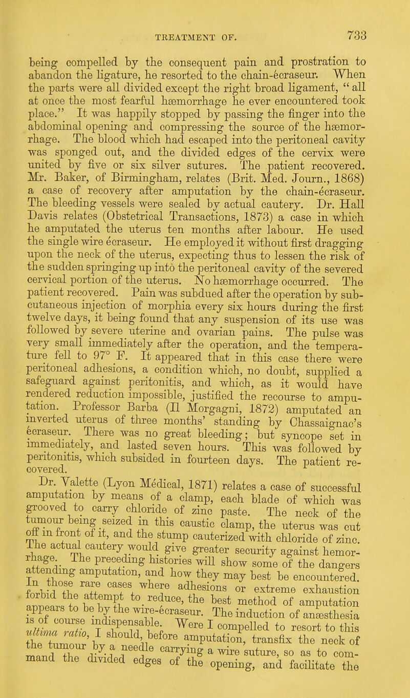 being compelled by the consequent pain and prostration to abandon the ligature, he resorted to the chain-ecraseur. When the parts were all divided except the right broad ligament,  all at once the most fearful heemorrhage he ever encountered took place. It was happily stopped by passing the finger into the abdominal opening and compressing the source of the hsemor- rhage. The blood which had escaped into the peritoneal cavity was sponged out, and the divided edges of the cervix were united by five or six silver sutures. The patient recovered. Mr. Baker, of Birmingham, relates (Brit. Med. Journ., 1868) a case of recovery after amputation by the chain-ecraseur. The bleeding vessels were sealed by actual cautery. Dr. Hall Davis relates (Obstetrical Transactions, 1873) a case in which he amputated the uterus ten months after labour. He used the single wire ecraseur. He employed it without first dragging upon the neck of the uterus, expecting thus to lessen the risk of the sudden springing up into the peritoneal cavity of the severed cervical portion of the uterus. No haemorrhage occurred. The patient recovered. Pain was subdued after the operation by sub- cutaneous injection of morphia every six hours during the first twelve days, it being found that any suspension of its use was followed by severe uterine and ovarian pains. The pulse was very small immediately after the operation, and the tempera- toe fell to 97° F. It appeared that in this case there were peritoneal adhesions, a condition which, no doubt, supplied a safeguard against peritonitis, and which, as it would have rendered reduction impossible, justified the recourse to ampu- tation. Professor Barba (II Morgagni, 1872) amputated an inverted uterus of three months' standing by Chassaignac's ecraseur. There was no great bleeding; but syncope set in immediately, and lasted seven hours. This was followed by peritonitis, which subsided in fourteen days. The patient re- covered. Dr Valette (Lyon Medical, 1871) relates a case of successful amputation by means of a clamp, each blade of which was grooved to carry chloride of ziuc paste. The neck of the tonour being seized in this caustic clamp, the uterus was cut off m front of it and the stump cauterized with chloride of zinc. Ihe actual cautery would give greater security against hemor- rhage The preceding histories will show some of the dangers attending amputation, and how they may best be encountered. Kr^°Zm« °aT\ WhT adhesion« or extreme exhaustion annear^o ^ best method of amputation appeals to be by the wrre-ecraseur. The induction of anesthesia Mima mho I should before amputation, transfix the neck of IT! r7- ? ?6edle CarryinS a ™ s^> so as to com- mand the divided edges of the opening, and facilitate the
