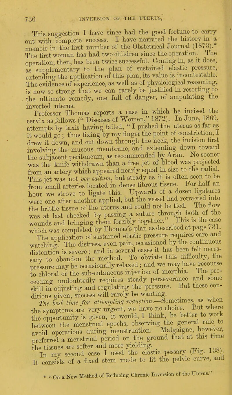 This suggestion I have since had the good fortune to carry out with complete success. I have narrated the history in a memoir in the first number of the Obstetrical Journal (1873).* The first woman has had two children since the operation. The operation, then, has been twice successful. Coming in, as it does, as supplementary to the plan of sustained elastic pressure, extending the application of this plan, its value is incontestable. The evidence of experience, as well as of physiological reasoning, is now so strong that we can rarely be justified in resorting to the ultimate remedy, one full of danger, of amputating the inverted uterus. m , . . Professor Thomas reports a case m which he incised the cervix as follows ( Diseases of Women, 1872). In June, 1869, attempts by taxis having failed,  I pushed the uterus as far as it would go; thus fixing by my finger the point of constriction, I drew it down, and cut down through the neck, the incision first involving the mucous membrane, and extending down toward the subjacent peritoneum, as recommended by Aran. No sooner was the knife withdrawn than a free jet of blood was projected from an artery which appeared nearly equal m size to the radial. This jet was not per saltum, but steady as it is often seen to be from small arteries located in dense fibrous tissue. For hall an hour we strove to ligate this. Upwards of a dozen ligatures were one after another applied, but the vessel had retracted into the brittle tissue of the uterus and could not be tied I he flow was at last checked by passing a suture through both ot the wounds and bringing them forcibly together. This is the case which was completed by Thomas's plan as described at page 731. The application of sustained elastic pressure requires care and watching. The distress, even pain, occasioned by the continuous distention is severe; and in several cases it has been felt neces- sarv to abandon the method. To obviate this difficulty, the pressure may be occasionally relaxed; and we may have recourse to chloral or the sub-cutaneous injection of morphia, lhe pro- ceeding undoubtedly requires steady perseverance and some skill in adjusting and regulating the pressure. But these con- ditions given, success will rarely be wanting. The best time for attempting reduction.—Sometimes, as when the symptoms are very urgent, we have no choice. But where the opportunity is given, it would, I think be better to work between the menstrual epochs, observing the general rule to avoid operations during menstruation. Malgaigne however, preferred a menstrual period on the ground that at this time the tissues are softer and more yielding. _ In my second case I used the elastic pessary (.big. ±<$»). It consists of a fixed stem made to fit the pelvic curve, and * « On a New Method of Reducing Chronic Inversion of the Uterus.