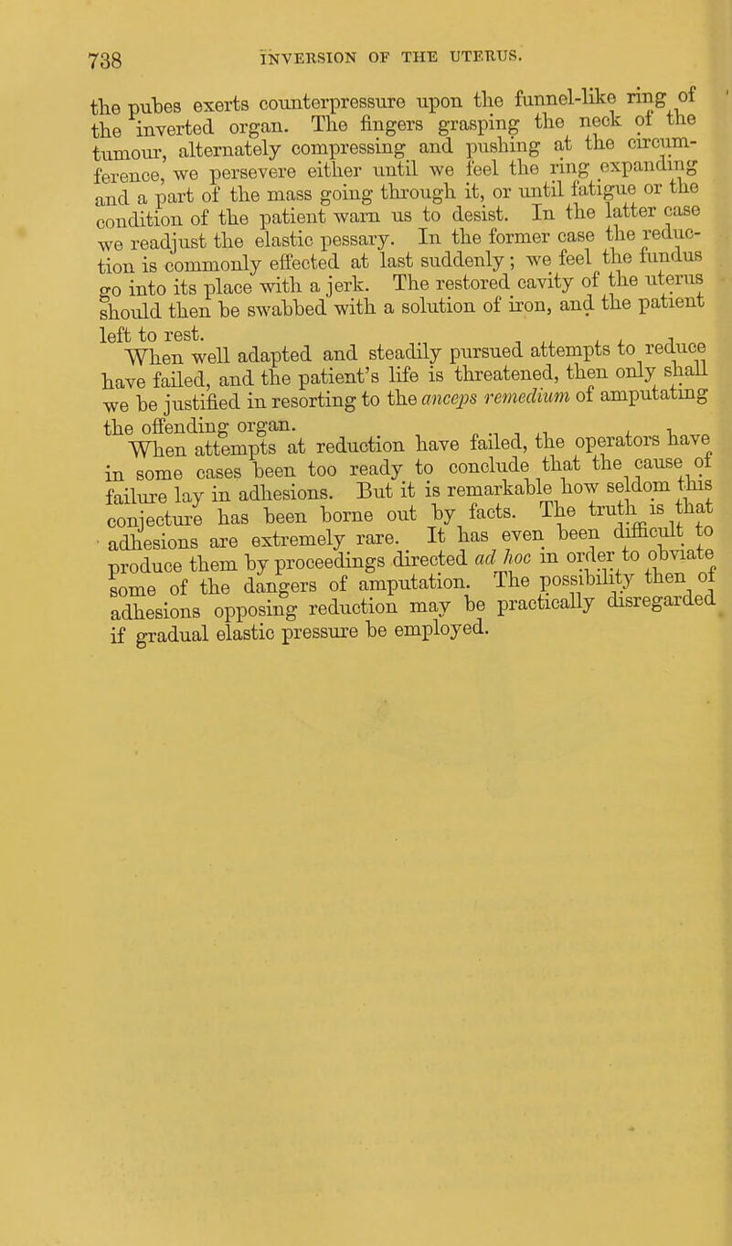 the puhes exerts counterpressure upon the funnel-like ring of the inverted organ. The fingers grasping the neck ot the tumour, alternately compressing and pushing at the circum- ference, we persevere either until we feel the ring expanding and a part of the mass going through it, or until fatigue or the condition of the patient warn us to desist. In the latter case we readjust the elastic pessary. In the former case the reduc- tion is commonly effected at last suddenly; we feel the fundus go into its place with a jerk. The restored cavity of the uterus should then be swabbed with a solution of iron, and the patient left to rest. , When well adapted and steadily pursued attempts to reduce have failed, and the patient's life is threatened, then only shall we be justified in resorting to the anceps remedum of amputating the offending organ. „.,,,-, -u When attempts at reduction have failed, the operators have in some cases been too ready to conclude that the cause of failure lay in adhesions. But it is remarkable how seldom this conjecture has been borne out by facts. The tru his hat • adhesions are extremely rare. It has even been difficult to produce them by proceedings directed ad hoc m order to obviate some of the dangers of amputation. The possibility then of adhesions opposing reduction may be practicaUy disregarded # if gradual elastic pressure be employed.