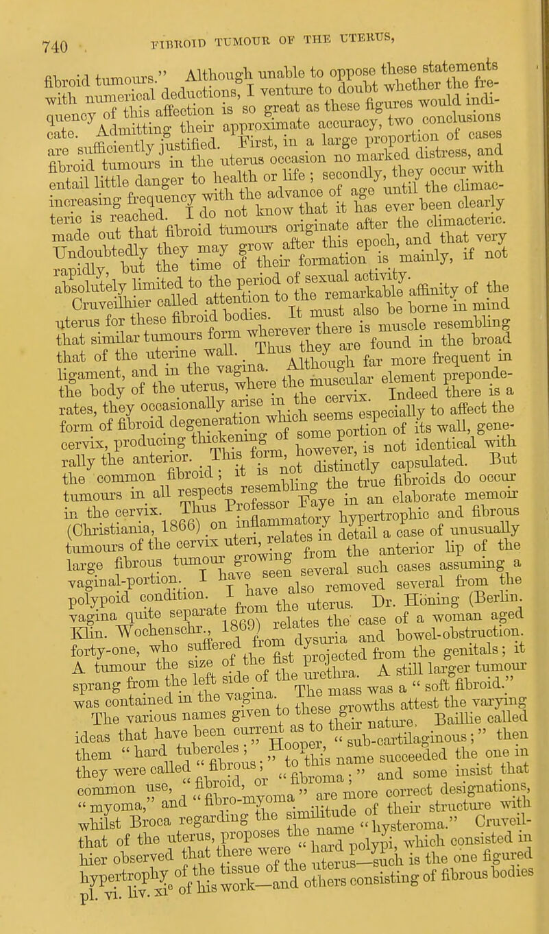 74Q FIBROID TUMOUR OF THE UTERUS, rror^kW.— originate  ; that of the utenne wall. _ ^%^eyuT£ar more frequent in the common fibroid, it is note j i do Qccm, tumours in all respects resembling the^tine in the cervix. Thus P^es80^oi+na7ve Certrophic and fihrons (Christian!* 1866) .on JSa 0ase of nnnsnally Lnours of the cervix uterielates mole ^ ^ large fibrous ton^gic^g to^ ^ ^ ^ vagmal-portion I nave*een d several from the polypoid condi^ion. J ^Ve uterus. Dr. Honing (Berlin vagina quite sePaiat®,X relates the case of a woman aged Klin. WochenBdir^b^elates^ bowei_ obstruction forty-one, who suffered irom a^ d f t]ie genitals; it A tumour the size of the fist project ano g ^ fprang from the left side of the> urethr- Aw „ Jas contained in the vagina. Th™ ^ the vaiying The various names given ^ Riom called ideas that have been current ato ^ttilaginous ;then them « ^S^ffe,. ? oUi name succeeded the one m they were called hbious , to „ d gome insist that common use,  fibroid, or iibioma, designations, myoma, and «^^J*™-^Z their stmcture with whilst Broca regarding the » Cruveil- that of the uterus proposes the name iiy ^ ^ Her observed that there were his the one figured