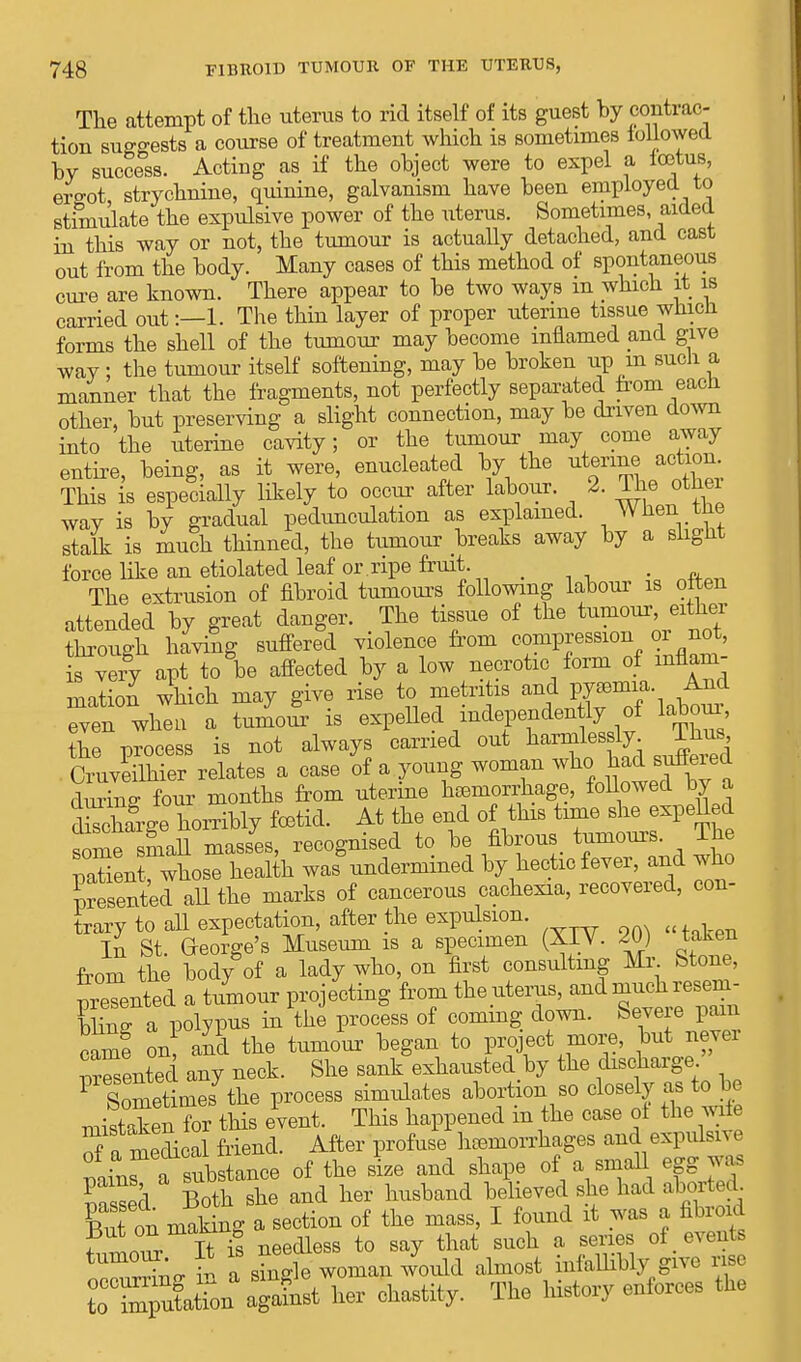 The attempt of the uterus to rid itself of its guest by contrac- tion suRo-ests a course of treatment which is sometimes followed by success. Acting as if the object were to expel a icetus, ergot strychnine, quinine, galvanism have been employed to stimulate the expulsive power of the litems. Sometimes, aided in this way or not, the tumour is actually detached, and cast out from the body. Many cases of this method of spontaneous cure are known. There appear to be two ways m which it is carried out:—1. The thin layer of proper uterine tissue which forms the shell of the tumour may become inflamed and give way ; the tumour itself softening, may be broken up m such a manner that the fragments, not perfectly separated from eacn other, but preserving a slight connection, may be driven down into the uterine cavity; or the tumour may come away entire, being, as it were, enucleated by the uterine action This is especially likely to occur after labour. 2. The othei way is by gradual pedunculation as explained. When me stalk is much thinned, the tumour breaks away by a slight force like an etiolated leaf or ripe fruit. . The extrusion of fibroid tumours following labour is often attended by great danger. The tissue of the tumour, either through having suffered violence from compression or not, is very apt to be affected by a low necrotic form of inflam- mation which may give rise to metritis and pyemia. And even when a tumour is expelled mdependentij of labour the process is not always carried out harmlessly. Ihus Cruveilhier relates a case of a young woman whc. had suffered during four months from uterine hemorrhage, followed by a Srge horribly fetid. At the end of this time she expeUed some small masses, recognised to be fibrous tumours. The natienrwhose health was undermined by hectic fever, and who Rented aU the marks of cancerous cachexia, recovered, con- trary to all expectation, after the expulsion. In St. George's Museum is a specimen (XIV. 20) taken from the body of a lady who, on first consulting Mr Stone, presented a tumour projecting from the uterus, and much resem- WnTl polypus in the process of coming down. Severe pam came on and the tumour began to project more, but never Rented any neck. She sank exhausted by the discharge 1 Sometimes the process simulates abortion so closely as to be mistaken for this event. This happened in the case of the wife of a medi al friend. After profuse haemorrhages and expulsive ^Tsubstance of the size and shape of a small egg Was Seel BothX and her husband believed she had aborted. C on mating a section of the mass, I found it was a fibroid fi r S needless to say that such a series of events ^ S a sSi le woman would almost infallibly give rise ufation against her chastity. The history enforces the