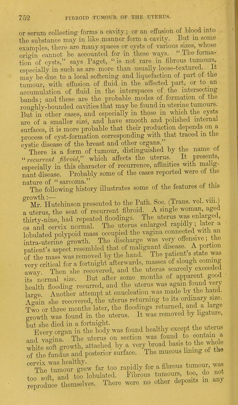 or serum collecting forms a cavity; or an effusion of blood into the substance may in like manner form a cavity. But in some examples, there are many spaces or cysts of various sizes, whose origin cannot be accounted for in these ways.  The forma- tion of cysts, says Paget,  is not rare in fibrous tumours, especially in such as are more than usually loose-textured. It may be due to a local softening and liquefaction of part of the tumour, with effusion of fluid in the affected part, or to an accumulation of fluid in the interspaces of the intersecting bands; and these are the probable modes of formation of the roughly-bounded cavities that may be found in uterine tumours. But in other cases, and especially in those in which the cysts are of a smaller size, and have smooth and polished internal surfaces, it is more probable that their production depends on a process of cyst-formation corresponding with ^ that traced in the cystic disease of the breast and other organs. There is a form of tumour, distinguished by the name ot recurrent fibroid;' which affects the uterus. It presents, especially in this character of recurrence, affinities with malig- nant disease. Probably some of the cases reported were of the nature of  sarcoma. ,. The following history illustrates some of the features ot tins ^^Hutchinson presented to the Path. Soc. (Trans, vol. viii.) a uterus, the seat of recurrent fibroid. A single woman, aged thirty-nine, had repeated floodings. The uterus was enlarged, os and cervix normal. The uterus enlarged rapidly, later a lobulated polypoid mass occupied the vagina connected with an intra-uterine growth. The discharge was very offensive the patient's aspect resembled that of malignant disease A portion of the mass1 was removed by the hand. The patient's state was very critical for a fortnight afterwards, masses of slough coming away Then she recovered, and the uterus scarcely exceeded its normal size. But after some months of apparent good ■ health flooding recurred, and the uterus was agam found very We Another attempt at enucleation was made by the hand. Again she recovered, the uterus returning to its ordinary size. Two or three months later, the floodings returned, and a large growth was found in the uterus. It was removed by ligature, ydofgln intSy was found healthy except the uterus and vagina^ The uterus on section was W to contain a white sSt growth, attached by a very broad basis to the whole of the fundus and posterior surface. The mucous lining of the ^he totfgrew far too rapidly for a fibrous tumour, was Jit and too lobulated. Fibrous tumours, too, do not produce them elves. There were no other deposits m any