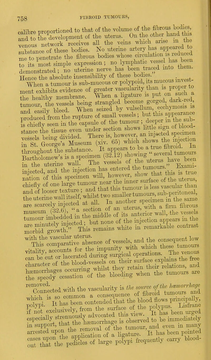 calibre proportioned to that of the volume of the fibrous bodies, and to ^development of the uterus. On the other hand tins veins network receives all the veins v/hich arise m the iXtance of these bodies. No uterine artery has appeared to me to penetrate the fibrous bodies whose circulation as reduced S its most simple expression; no lymphatic vessel has been demonstrated; no uterine nerve has been traced into them. Hence the absolute insensibility of these bodies. When a tumour is sub-mucous or polypoid, its mucous invest- ment exhibits evidence of greater vascularity than is proper to Se heSthy membrane. When a ligature is put on such a TmoT the vessels being strangled become gorged dark-red, and easibbleed When seized by vulsellum, ecchymosis is pluSomt rupture of small vessels ; but this appearance TchX seen in the capsule of the tumour ; deeper m the sub- rSe tissue even ^^T^^S ^mt museum (32 b), a the k tumour imbedded mthe ™dOle01 ^ ^ ZbT^tth^ Thi'verSs^hite »' —He conW rXtted with the ™emarity i. * tu7S WS ^^^ree^SKlmod;^^ ? ?t pitaiWT from the surface of tlie polypus Iaefrano ~X sCuourfy advocated this view. It has been urg; d espeoiabj stienuou ? . observed t0 le mmediately