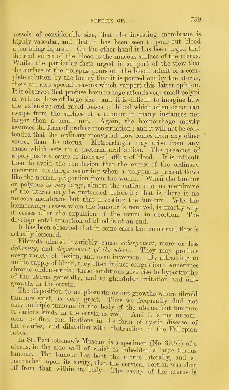 vessels of considerable size, that the investing membrane is highly vascular, and that it has been seen to pour out blood upon being injured. On the other hand it has been urged that the real source of the blood is the mucous surface of the uterus. Whilst the particular facts urged in support of the view that the surface of the polypus pours out the blood, admit of a com- plete solution by the theory that it is poured out by the uterus, there are also special reasons which support this latter opinion. It is observed that profuse haemorrhage attends very small polypi as well as those of large size; and it is difficult to imagine how the extensive and rapid losses of blood which often occur can escape from the surface of a tumour in many instances not larger than a small nut. Again, the haemorrhage mostly assumes the form of profuse menstruation; and it will not be con- tended that the ordinary menstrual flow comes from any other source than the uterus. Metrorrhagia may arise from an}^ cause which sets up a preternatural action. The presence of a polypus is a cause of increased afflux of blood. It is difficult then to avoid the conclusion that the excess of the ordinary menstrual discharge occurring when a polypus is present flows like the normal proportion from the womb. When the tumour or polypus is very large, almost the entire mucous membrane of the uterus may be protruded before it; that is, there is no mucous membrane but that investing the tumour. Why the haemorrhage ceases when the tumour is removed, is exactly why it ceases after the expulsion of the ovum in abortion. The developmental attraction of blood is at an end. It has been observed that in some cases the menstrual flow is actually lessened. Fibroids almost invariably cause enlargement, more or less deformity,_ and displacement of the uterus. They may produce every variety of flexion, and even inversion. By attracting an undue supply of blood, they often induce congestion; sometimes chronic endometritis; these conditions give rise to hypertrophy oi the uterus generally, and to glandular irritation and out- growths m the cervix. The disposition to neoplasmata or out-growths where fibroid tumours exist is very great. Thus we frequently find not only multiple tumours in the body of the uterus, but tumours oi various kinds in the cervix as well. And it is not uncom- mon to find complications in the form of cystic disease of tubesVaneS' Mai&tLon with obstruction of the Fallopian In St. Bartholomew's Museum is a specimen (No. 32.52) of a uterus, m the side wall of which is imbedded a large fibrous tumour The tumour has bent the uterus laterally, and so encroached upon its cavity, that the cervical portion was shut oli from that withm its body. The cavity of the uterus is