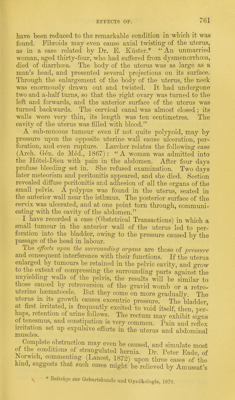 have been reduced to the remarkable condition in-which it was found. Fibroids may even cause axial twisting of the uterus, as in a case related by Dr. E. Kiister*  An unmarried woman, aged thirty-four, who had suffered from dysmenorrhoea, died of diarrhoea. The body of the uterus was as large as a man's head, and presented several projections on its surface. Through the enlargement of the body of the uterus, the neck was enormously drawn out and twisted. It had undergone two and a-half turns, so that the right ovary was turned to the left and forwards, and the anterior surface of the uterus was turned backwards. The cervical canal was almost closed; its walls were very thin, its length was ten centimetres. The cavity of the uterus was filled with blood. A sub-mucous tumour even if not quite polypoid, may by pressure upon the opposite uterine wall cause ulceration, per- foration, and even rupture. Larcher relates the following case (Arch. Gren. de Med., 1867):  A woman was admitted into the Hotel-Dieu with pain in the abdomen. After four days profuse bleeding set in. She refused examination. Two days later meteorism and peritonitis appeared, and she died. Section revealed diffuse peritonitis and adhesion of all the organs of the small pelvis. A polypus was found in the uterus, seated in the anterior wall near the isthmus. The posterior surface of the cervix was ulcerated, and at one point torn through, communi- cating with the cavity of the abdomen. I have recorded a case (Obstetrical Transactions) in which a small tumour in the anterior wall of the uterus led to per- foration into the bladder, owing to the pressure caused by the passage of the head in labour. The effects upon the surrounding organs are those of pressure and consequent interference with their functions. If the uterus enlarged by tumours be retained in the pelvic cavity, and grow to the extent of compressing the surrounding parts against the unyielding waUs of the pelvis, the results will be similar to those caused by retroversion of the gravid womb or a retro- uterine hfematocele. But they come on more gradually The uterus in its growth causes excentric pressure. The bladder at first irritated is frequently excited to void itself, then, per- haps, retention of urine follows. The rectum may exhibit signs ol tenesmus, and constipation is very common. Pain and reflex irritation set up expulsive efforts in the uterus and abdominal muscles. Complete.obstruction may even be caused, and simulate most of the conditions of strangulated hernia. Dr. Peter Eade, of Norwich, commenting (Lancet, 1872) upon three cases of the kind, suggests that such cases might be-relieved by Amussat's * Beiteage zur Geburtslcunde und Gyi.iikologio, 1870.