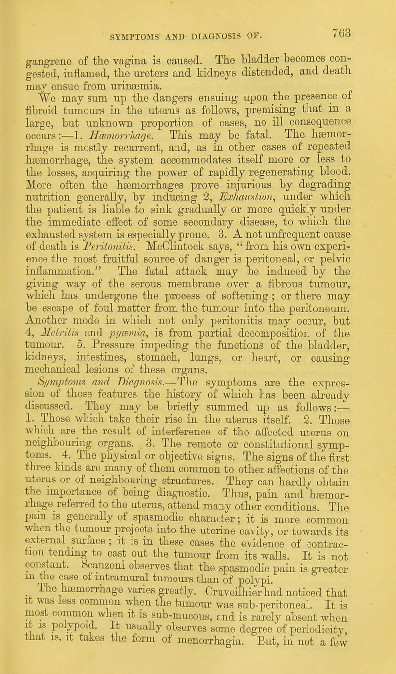 SYMPTOMS' AND DIAGNOSIS OF. gangrene of the vagina is caused. The bladder becomes con- gested, inflamed, the ureters and kidneys distended, and death may ensue from urinsemia. We may sum up the dangers ensuing upon the presence of fibroid tumours in the uterus as follows, premising that in a large, but unknown proportion of cases, no ill consequence occurs:—1. Hemorrhage. This may be fatal. The haemor- rhage is mostly recurrent, and, as in other cases of repeated haemorrhage, the system accommodates itself more or less to the losses, acquiring the power of rapidly regenerating blood. More often the hemorrhages prove injurious by degrading nutrition generally, by inducing 2, Exhaustion, under which the patient is liable to sink gradually or more quickly under the immediate effect of some secondary disease, to which the exhausted system is especially prone. 3. A not unfrequent cause of death is Peritonitis. McClintock says,  from his own experi- ence the most fruitful source of danger is peritoneal, or pelvic inflammation. The fatal attack may be induced by the giving way of the serous membrane over a fibrous tumour, which has undergone the process of softening; or there may be escape of foul matter from the tumour into the peritoneum. Another mode in which not only peritonitis may occur, but 4, Metritis and pj/cemia, is from partial decomposition of the tumour. 5. Pressure impeding the functions of the bladder, kidneys, intestines, stomach, lungs, or heart, or causing mechanical lesions of these organs. Symptoms and Diagnosis.—The symptoms are the expres- sion of those features the history of which has been afready discussed. They may be briefly summed up as follows:— 1. Those which take their rise in the uterus itself. 2. Those which are the result of interference of the affected uterus on neighbouring organs. . 3. The remote or constitutional symp- toms. 4. The physical or objective signs. The signs of the first three kinds are many of them common to other affections of the uterus or of neighbouring structures. They can hardly obtain the importance of being diagnostic. Thus, pain and haemor- rhage referred to the uterus, attend many other conditions. The pain is generally of spasmodic character; it is more common when the tumour projects into the uterine cavity, or towards its external surface ; it is in these cases the evidence of contrac- tion tending to cast out the tumour from its walls. It is not constant, Scanzoni observes that the spasmodic pain is greater m the case of intramural tumours than of polypi. The haemorrhage varies greatly. Cruveilhier had noticed that it was less common when the tumour was sub-peritoneal. It is most common when it is sub-mucous, and is rarely absent when it is polypoid. It usually observes some degree of periodicity, that is, it takes the form of monorrhagia. But, in not a few
