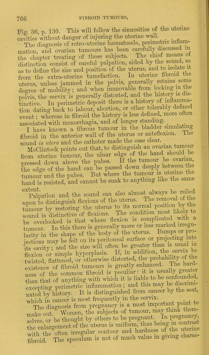 Fig 36 p 130. This will follow the sinuosities of the uterine catties'without danger of injuring the uterine wall. The diagnosis of retro-uterine hsematocele, perimetric inflam- mation, and ovarian tumours has heen carefully discussed m the chapter treating of these suhjects. The chief means ot distinction consist of careful palpation, aided by the sound, so as to define the size and position of the uterus, and to isolate it from the extra-uterine tumefaction. In uterine fibroid tiie uterus, unless jammed in the pelvis, generally retains some degree of mobility; and when immovable from locking m the pelvis, the cervix is generally distorted, and the history is dis- tinctive. In perimetric deposit there is a history of inflamma- tion dating back to labour, abortion, or other tolerably defined event; whereas in fibroid the history is less defined, more often associated with menorrhagia, and of longer standing. _ I have known a fibrous tumour in the bladder simulating fibroid in the anterior wall of the uterus or anteflexion, lne sound in utero and the catheter made the case clear. _ McClintock points out that, to distinguish an ovarian tumour from uterine tumour, the ulnar edge of the hand should be Xsed down above 'the pubes. If the tumour be, omnj^ the edge of the hand can be passed down deeply between the tumou?and the pubes. But where the tumour is uterine the hand s resisted, and cannot be sunk to anything like the same Palpation and the sound can also almost always be relied upon o dktinguish flexions of the uterus. The removal of the tumour bv restoring the uterus to its normal position by the soiTd is Ltinctivegof flexions. The condition most hkely to be overlooked is that where flexion is complicated with a ttunour In this there is generally more or less marked irregu- larity in the shape of the body of the uterus. Bumps or pro- Sons may be felt on its peritoneal surface or projecting m o its cavity; and the size will often be greater than is usual in flexioTor simple hyperplasia. If, in addition, the_ cervix be twisted, flattened, or otherwise distorted, the P-Jabihty of the existence of fibroid tumours is greatly enhanced. Ihe hard ness of the common fibroid is peculiar: .A is usually greater tiian that of anything with which it is liable to be confounded, exciting perimetric inflammation; and tins may be discrimi- nSed by history. It is distinguished from cancer by the seat, which in cancer is most frequently m the cervix. , The diagnosis from pregnancy is a most important point to make out Women, the subjects of tumour may think them- selves or be thought by others to be pregnant In pregnancy the enlaroement of the uterus is uniform, thus being in contrast wTtb^ the^ften irregular contour and hardness of the uterine fibroid The speculum is not of much value in giving charac-
