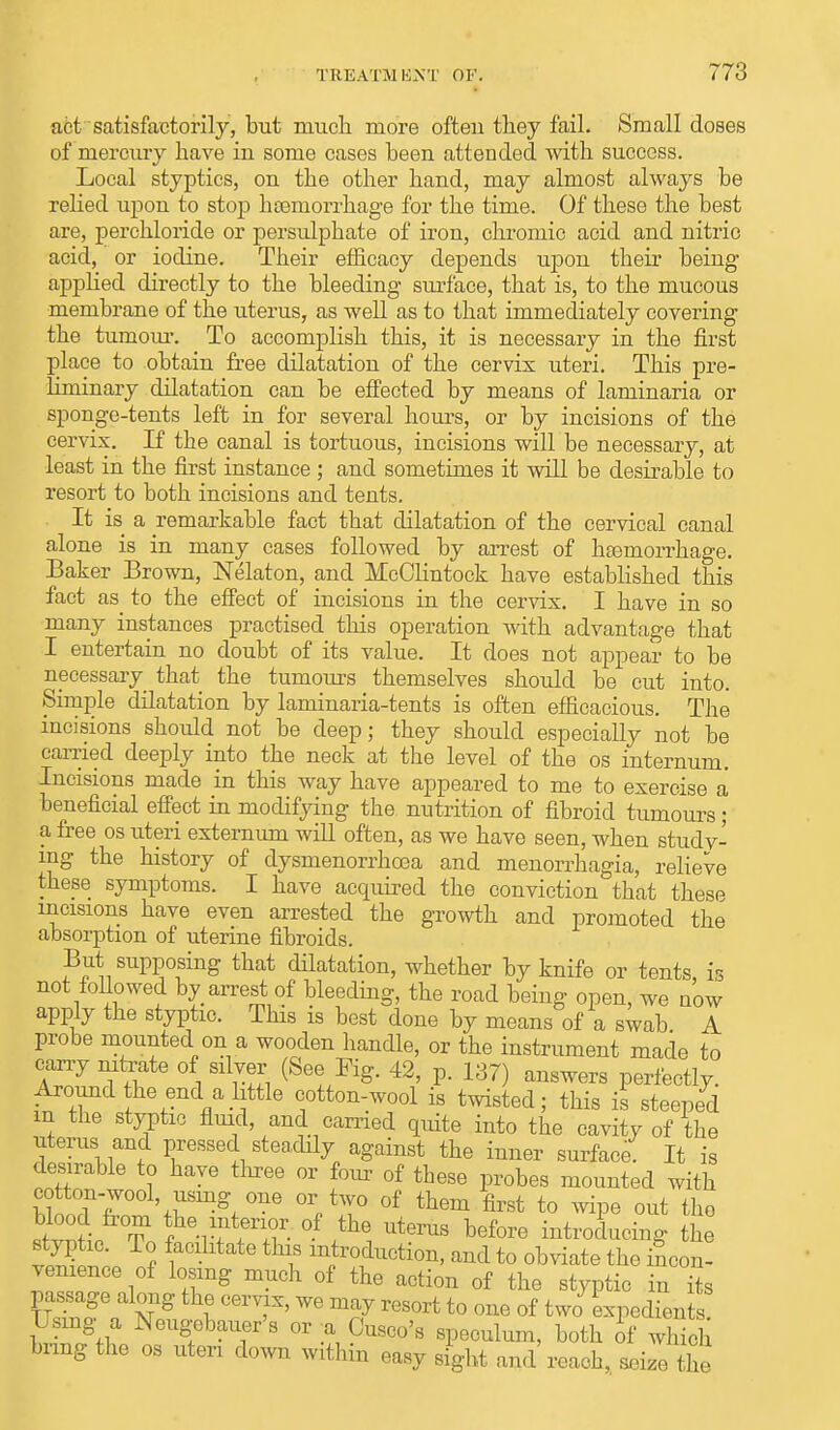 act satisfactorily, but much more ofteu they fail. Small doses of mercury have iu some cases been attended with success. Local styptics, on the other hand, may almost always be relied upon to stop haemorrhage for the time. Of these the best are, perchloride or persulphate of iron, chromic acid and nitric acid, or iodine. Their efficacy depends upon their being applied directly to the bleeding surface, that is, to the mucous membrane of the uterus, as well as to that immediately covering the tumour. To accomplish this, it is necessary in the first place to obtain free dilatation of the cervix uteri. This pre- liminary dilatation can be effected by means of laminaria or sponge-tents left in for several hours, or by incisions of the cervix. If the canal is tortuous, incisions will be necessary, at least in the first instance ; and sometimes it will be desirable to resort to both incisions and tents. It is a remarkable fact that dilatation of the cervical canal alone is in many cases followed by arrest of haemorrhage. Baker Brown, Nelaton, and McClintock have established this fact as to the effect of incisions in the cervix. I have in so many instances practised this operation with advantage that I entertain no doubt of its value. It does not appear to be necessary that the tumours themselves should be cut into. Simple dilatation by laminaria-tents is often efficacious. The incisions should not be deep; they should especially not be carried deeply into the neck at the level of the os internum. Incisions made in this way have appeared to me to exercise a beneficial effect in modifying the nutrition of fibroid tumours; a free os uteri externum will often, as we have seen, when studv- mg the history of dysmenorrhea and monorrhagia, relieve these symptoms. I have acquired the conviction that these incisions have even arrested the growth and promoted the absorption of uterine fibroids. But supposing that dilatation, whether by knife or tents, is not followed by arrest of bleeding, the road being open, we now apply the styptic. This is best done by means of a swab A probe mounted on a wooden handle, or the instrument made to cany nitrate of silver (See Fig. 42, p. 137) answers perfectly. Around the end a httle cotton-wool is twisted; this is steeped m the styptic fluid, and carried quite into the cavity of the litems and pressed steadily against the inner surface. It is desirable to have three or four of these probes mounted with cotton-wool, using one or two of them first to wipe out the stvnL To trf:VT °f ^ Ut6rUS before Producing the ™Sl ? 1 f m}ro^cti™> ^d to obviate the incon- venience of losing much of the action of the styptic in its passage along the cervix, we may resort to one of two expedient Using a Neugebauer's or ;a Cusco's speculum, both of wh ch bring the os uten down within easy sight and reach, seize the