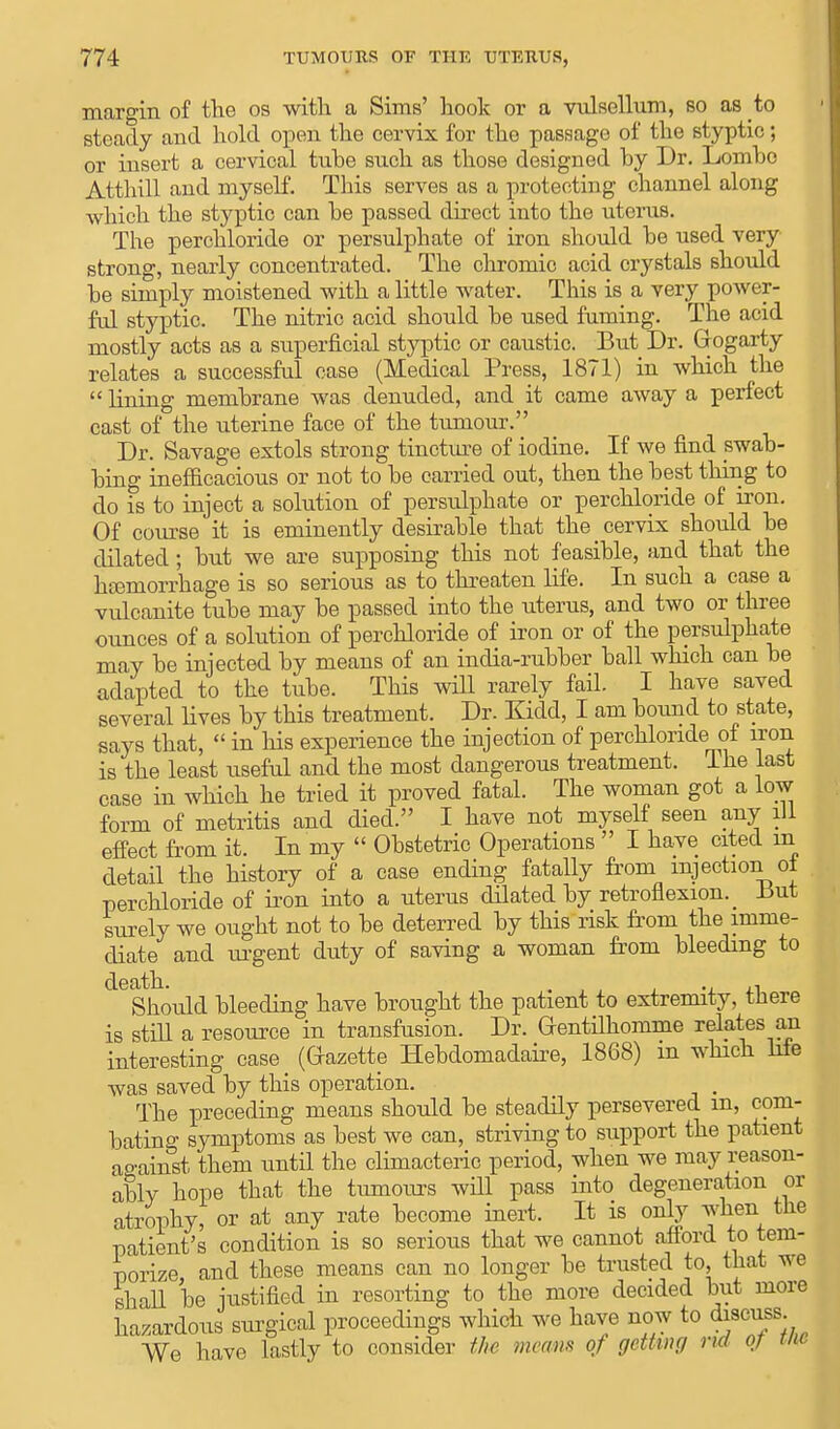 margin of the os with a Sims' hook or a vulsellum, so as to Bteady and hold open the cervix for the passage of the styptic; or insert a cervical tube such as those designed by Dr. Lombo Atthill and myself. This serves as a protecting channel along which the styptic can be passed direct into the uterus. The perchloride or persulphate of iron should be used very strong, nearly concentrated. The chromic acid crystals should be simply moistened with a little water. This is a very power- ful styptic. The nitric acid should be used fuming. The acid mostly acts as a superficial styptic or caustic. But Dr. Gogarty relates a successful case (Medical Press, 1871) in which the  lining membrane was denuded, and it came away a perfect cast of the uterine face of the tumour. Dr. Savage extols strong tincture of iodine. If we find swab- bing inefficacious or not to be carried out, then the best thing to do is to inject a solution of persulphate or perchloride of iron. Of course it is eminently desirable that the cervix should be dilated; but we are supposing this not feasible, and that the haemorrhage is so serious as to threaten life. In such a case a vulcanite tube may be passed into the uterus, and two or three ounces of a solution of perchloride of iron or of the persulphate may be injected by means of an india-rubber ball which can be adapted to the tube. This will rarely fail. I have saved several lives by this treatment. Dr. Kidd, I am bound to state, says that,  in his experience the injection of perchloride of iron is the least useful and the most dangerous treatment. Ihe last case in which he tried it proved fatal. The woman got a low form of metritis and died. I have not myself seen any ill effect from it. In my  Obstetric Operations  I have cited in detail the history of a case ending fatally from injection oi perchloride of iron into a uterus dilated by retroflexion. _ But surely we ought not to be deterred by this risk from the imme- diate and urgent duty of saving a woman from bleeding to death. . . Should bleeding have brought the patient to extremity, there is still a resource in transfusion. Dr. Grentilhomme relates an interesting case (Gazette Hebdomadaire, 1868) m which life was saved by this operation. . The preceding means should be steadily persevered m, com- bating symptoms as best we can, striving to support the patient against them until the climacteric period, when we may reason- ably hope that the tumours will pass into degeneration or atrophy, or at any rate become inert. It is only when the patient's condition is so serious that we cannot afford to tem- porize, and these means can no longer be trusted to that we shall be justified in resorting to the more decided but more hazardous surgical proceedings which we have now to discuss We have lastly to consider the means of getting nd oj W