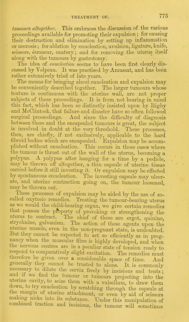 tumours altogether. This embraces the discussion of the various proceedings available for promoting their expulsion; for causing their destruction and elimination by setting up inflammation or necrosis ; for ablation by enucleation, avulsion, ligature, knife, scissors, ecraseur, cautery; and for removing the uterus itself along with the tumours by gastrotomy. The idea of enucleation seems to have been first clearly dis- cussed by Velpeau. It was practised by Amussat, and has been rather extensively tried of late years. The means for bringing about enucleation and expulsion may be conveniently described together. The larger tumours whose texture is continuous with the uterine wall, are not proper subjects of these proceedings. It is from not bearing in mind this fact, which has been so distinctly insisted upon by Rigby and McClintock, that failure and disaster have so often followed surgical proceedings. And since the difficulty of diagnosis between these and the encapsuled tumours is great, the subject is involved in doubt at the very threshold. These processes, then, are chiefly, if not exclusively, applicable to the hard fibroid bodies which are encapsuled. Expulsion may be accom- plished without enucleation. This occurs in those cases where the tumour is thrust out of the wall of the uterus, becoming a polypus. A polypus after hanging for a time by a pedicle, may be thrown off altogether, a thin capsule of uterine tissue carried before it still investing it. Or expulsion may be effected by spontaneous enucleation. The investing capsule may ulcer- ate, and uterine contraction going on, the tumour loosened, may be thrown out. These processes of expulsion may be aided by the use of so- called oxytocic remedies. Treating the tumour-bearing uterus as we would the child-bearing organ, we give certain remedies that possess the pfbperty of provoking or strengthening the uterus to contract. The chief of tbese are ergot, quinine, strychnine, galvanism. The action of these agents upon the uterine muscle, even in the non-pregnant state, is undoubted. But they cannot be expected to act so efficiently as in preg- nancy when the muscular fibre is highly developed, and when the nervous centres are in a pecubar state of tension ready to respond to comparatively slight excitation. The remedies must therefore be given over a considerable space of time. And generally they cannot be trusted to alone. It is commonly necessary to dilate the cervix freely by incisions and tents ; and _ it we find the tumour or tumours projecting into the uterine cavity, to seize them with a vulsellum, to draw them down, to try enucleation by scratching through the capsule at the margin of uterine attachment, or even by aid of scissors making nicks into its substance. Under this manipulation of combined traction and incisions, the tumour will sometimes