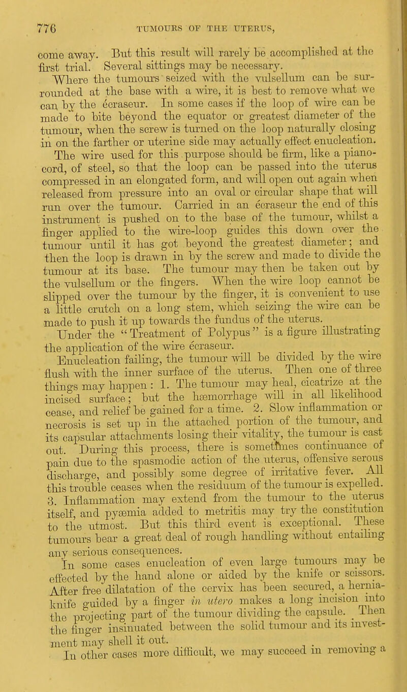 come away. But this result will rarely he accomplished at the first trial. Several sittings may he necessary. Where the tumours seized with the vulsellum can he sur- rounded at the hase with a wire, it is hest to remove what we can hy the ecraseur. In some cases if the loop of wire can he made to hite heyond the equator or greatest diameter of the tumour, when the screw is turned on the loop naturally closing in on the farther or uterine side may actually effect enucleation. The wire used for this purpose should he firm, like a piano- cord, of steel, so that the loop can be passed into the uterus compressed in an elongated form, and will open out again when released from pressure into an oval or circular shape that will run over the tumour. Carried in an ecraseur the end of this instrument is pushed on to the hase of the tumour, whilst a finger applied to the wire-loop guides this down over the tumour until it has got heyond the greatest diameter; and then the loop is drawn in hy the screw and made to divide the tumour at its hase. The tumour may then he taken out hy the vulsellum or the fingers. When the wire loop cannot he slipped over the tumour hy the finger, it is convenient to use a little crutch on a long stem, which seizing the wire can he made to push it up towards the fundus of the uterus. Under the  Treatment of Polypus  is a figure illustrating the application of the wire ecraseur. Enucleation failing, the tumour will he divided hy the wire flush with the inner surface of the uterus. Then one of three things may happen : 1. The tumour may heal, cicatrize at the incised surface; hut the hemorrhage will in aU likelihood cease, and relief he gained for a time. 2. Slow inflammation or necrosis is set up in the attached portion of the tumour, and its capsular attachments losing their vitality, the tumour is cast out. During this process, there is sometimes continuance of pain due to the spasmodic action of the uterus, offensive serous discharge, and possibly some degree of irritative fever. All this trouble ceases when the residuum of the tumour is expelled. 3. Inflammation may extend from the tumour to the uterus itself, and pyaemia added to metritis may try the constitution to the utmost. But this third event is exceptional. These tumours bear a great deal of rough handling without entailing any serious consequences. In some cases enucleation of even large tumours may be effected by the hand alone or aided by the knife or scissors. After free dilatation of the cervix has been secured, a hernia- knife guided by a finger in utero makes a long incision into the projecting part of the tumour dividing the capsule. _ then the finger insinuated between the solid tumour and its invest- ment may shell it out. m In other cases more difficult, we may succeed m removing a