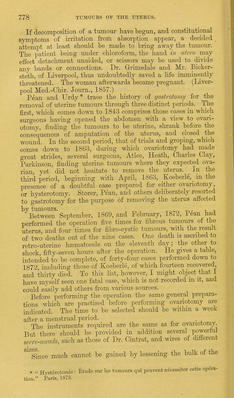 If decomposition of a tumour have begun, and constitutional symptoms of irritation from absorption appear, a decided attempt at least should be made to bring away the tumour. The patient being under chloroform, the hand in utero may effect detachment unaided, or scissors may be used to divide any bands or connections. Dr. Grrimsdale and Mr. Bicker- steth, of Liverpool, thus undoubtedly saved a life imminently threatened. The woman afterwards became pregnant. (Liver- pool Med.-Chir. Journ., 1857.) Pean and Urdy* trace the history of gastrotomy for the removal of uterine tumours through three distinct periods. The first, which comes down to 1843 comprises those cases in which surgeons having opened the abdomen with a view to ovari- otomy, finding the tumours to be uterine, shrank before the consequences of amputation of the uterus, and closed the wound. In the second period, that of trials and groping, which comes down to 1863, during which ovariotomy had made great strides, several surgeons, Atlee, Heath, Charles Clay, Parkinson, finding uterine tumours where they expected ova- rian, yet did not hesitate to remove the uterus. ^ In the third period, beginning with April, 1863, Koeberle,_ in the presence of a doubtful case prepared for either ovariotomy, or hysterotomy. Storer, Pean, and others deliberately resorted to gastrotomy for the purpose of removing the uterus affected by tumours. _ owri , , _ Between September, 1869, and February, 1872, Pean had performed the operation five times for fibrous tumours of the uterus, and four times for fibro-cystic tumours, with the result of two deaths out of the nine cases. One death is ascribed to retro-uterine htematocele on the eleventh day; the other to shock, fifty-seven hours after the operation. He gives a table, intended to be complete, of forty-four cases performed down to 1872, including those of Koeberle, of which fourteen recovered, and thirty died. To this list, however, 1 might object that I have myself seen one fatal case, which is not recorded m it, and could easily add others from various sources. Before performing the operation the same general prepara- tions which are practised before performing ovariotomy are indicated. The time to be selected should be within a week after a menstrual period. . The instruments required are the same as tor ovariotomy. But there should be provided in addition several powerful serre-nceuds, such as those of Dr. Cintrat, and wires of different S1/Since much cannot be gained by lessening the bulk of the * « Hystcrotoraie: Etudo sur lea tumeurs qui peuvent necessiter cette opera- tion. Paris, 1873.