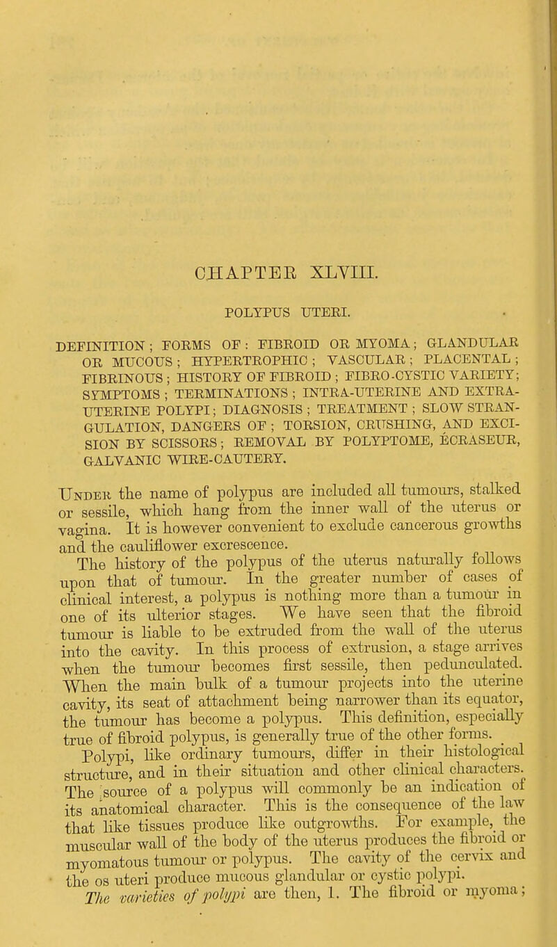 CHAPTER XLVIII. POLYPUS UTEEI. DEFINITION ; POEMS OF : FIBROID OR MYOMA; GLANDULAR OR MUCOUS; HYPERTROPHIC; VASCULAR; PLACENTAL; FIBRINOUS ; HISTORY OF FIBROID ; FIBRO-CYSTIC VARIETY; SYMPTOMS ; TERMINATIONS ; INTRA-UTERINE AND EXTRA- UTERINE POLYPI; DIAGNOSIS ; TREATMENT ; SLOW STRAN- GULATION, DANGERS OF ; TORSION, CRUSHING, AND EXCI- SION BY SCISSORS; REMOVAL BY POLYPTOME, ECRASEUR, GALVANIC WIRE-CAUTERY. Under the name of polypus are included all tumours, stalked or sessile, which hang from the inner wall of the uterus or vagina. It is however convenient to exclude cancerous growths and the cauliflower excrescence. The history of the polypus of the uterus naturally follows upon that of tumour. In the greater number of cases of clinical interest, a polypus is nothing more than a tumour in one of its ulterior stages. We have seen that the fibroid tumour is liable to be extruded from the wall of the uterus into the cavity. In this process of extrusion, a stage arrives when the tumour becomes first sessile, then pedunculated. When the main bulk of a tumour projects into the uterine cavity, its seat of attachment being narrower than its equator, the tumour has become a polypus. This definition, especially true of fibroid polypus, is generally true of the other forms. Polypi, like ordinary tumours, differ in their histological structure, and in their situation and other clinical characters. The source of a polypus will commonly be an indication of its anatomical character. This is the consequence of the law that like tissues produce like outgrowths. For example, the muscular wall of the body of the uterus produces the fibroid or myomatous tumour or polypus. The cavity of the cervix and the os uteri produce mucous glandular or cystic polypi. The varieties of polypi are then, 1. The fibroid or myoma;