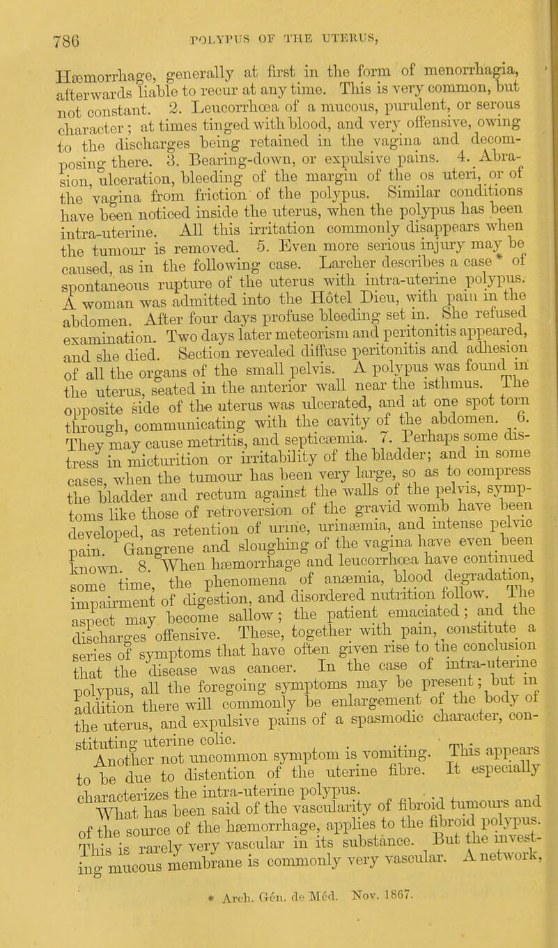 Haemorrhage, generally at first in the form of menorrhagia, afterwards liable to recur at any time. This is very common, but not constant. 2. Leucorrhtea of a mucous, purulent, or serous character; at times tinged with blood, and very offensive, owing to the discharges being retained in the vagina and decom- posing there. 3. Bearing-down, or expulsive pains. 4. Abra- sion, ulceration, bleeding of the margin of the os uteri, or ot the 'vagina from friction of the polypus. Similar conditions have been noticed inside the uterus, when the polypus has been intra-uterine. All this irritation commonly disappears when the tumour is removed. 5. Even more serious injury may be caused as in the following case. Larcher describes a case ot spontaneous rupture of the uterus with intra-uterine polypus. A woman was admitted into the Hotel Dieu, with pain m the abdomen After four clays profuse bleeding set m. bhe reiused examination. Two days later meteorism and peritonitis appeared, and she died. Section revealed diffuse peritonitis and adhesion of all the organs of the small pelvis. A polypus was found m the uterus, seated in the anterior wall near the isthmus, lhe opposite side of the uterus was ulcerated, and at one spot torn through, communicating with the cavity of the abdomen. 6. They may cause metritis, and septicaemia. 7. Perhaps some dis- tress in micturition or irritability of the bladder; and m some cases when the tumour has been very large so as to compress the bladder and rectum against the walls of the pelyis, symp- toms like those of retroversion of the gravid womb have been developed, as retention of urine, urinaria, and intense pelvic pain. Gangrene and sloughing of the vagina have even been own 8 When haemorrhage and leucorrhoea have continued some time, the phenomena of anaemia, blood degradation, £pLm™t of digestion, and disordered nutrition follow. The aspect may become sallow; the patient emaciated; and the discharges offensive. These, together with pain constitute a series of symptoms that have often given rise to tne conclusion that the disease was cancer. In the case of intra-uterine polypus, all the foregoing symptoms may be present; but m Son there will commonly be enlargement of the body of the uterus, and expulsive pains of a spasmodic character, con- ^^iS^inon symptom is vomiting. ' This appears to be due to distention of the uterine fibre. It especially characterizes the intra-uterine polypus. „•.,', , What has been said of the vascularity of fibroid tumours and of the source of the haemorrhage, applies to the fibroid polypus. Tl^irrarely very vascular in its substance. But he mvest- ing mucormembrane is commonly very vascular. A network. * Arch. Gen. de M6d. Nov. 1867.
