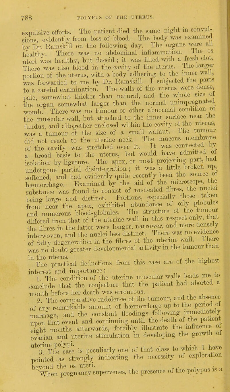 expulsive efforts. The patient died the same night in convul- sions evidently from loss of blood. The body was examined by Dr. Ramskill on the following day. The organs were alL healthy There was no abdominal inflammation. lhe OS uteri was healthy, but flaccid; it was filled with a fresh clot. There was also blood in the cavity of the uterus. The larger portion of the uterus, with a body adhering to the inner wall, was forwarded to me by Dr. Eamskill. I subjected the parts to a careful examination. The walls of the uterus were dense, pale, somewhat thicker than natural, and the whole size of the organ somewhat larger than the normal unimpregnated womb There was no tumour or other abnormal condition of the muscular wall, but attached to the inner surface near the fundus, and altogether enclosed within the cavity of the uterus, was a tumour of the size of a small walnut, lne tumour did not reach to the uterine neck. The mucous membrane of the cavity was stretched over it. It was connected by a broad basis to the uterus, but would have _ admitted ot isolation by ligature. The apex, or most projecting part, Had undergone partial disintegration ; it was a little broken up, softened, and had evidently quite recently been the source of htemorrhage. Examined by the aid of the microscope, the substance was found to consist of nucleated fibres the nuclei being; large and distinct. Portions, especially those taken from near the apex, exhibited abundance of oily globules and numerous blood-globules. The structure of the tumour differed from that of the uterine wall in this respect only, that the fibres in the latter were longer, narrower, and more densely interwoven, and the nuclei less distinct. There was no evidence of fatty degeneration in the fibres of the uterine wall. Ibere was no doubt greater developmental activity in the tumour than in the uterus. . , . •■ , The practical deductions from this case are ot the highest interest and importance: 1 The condition of the uterine muscular walls leads me to conclude that the conjecture that the patient had aborted a month before her death was erroneous. 2 The comparative indolence of the tumour, and the absence of any remarkable amount of haemorrhage up to the period ot marriage, and the constant floodings following immediately unon that event and continuing until the death of the patient efeht months afterwards, forcibly illustrate the influence of ovarian and uterine stimulation in developing the growth ot Ut3UTbPe°1S is peculiarly one of that class to which I have pointed as strongly indicating the necessity of exploration Vipvond the os uteri. . When pregnancy supervenes, the presence of the polypus is a