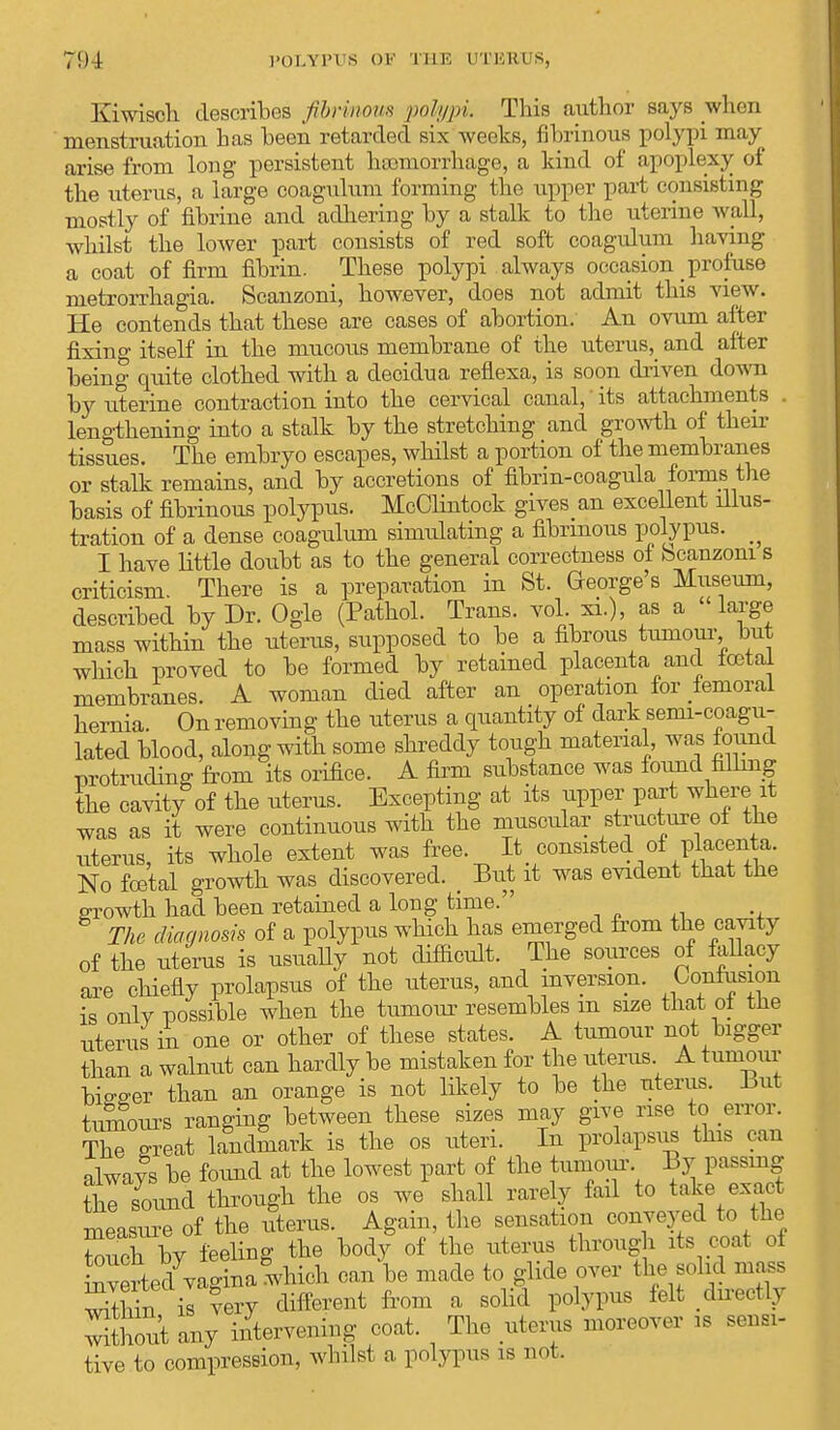 Kiwisch describes fibrinous polypi. This author says when menstruation has been retarded six weeks, fibrinous polypi may arise from long persistent haemorrhage, a kind of apoplexy of the uterus, a large coagulum forming the upper purl consisting mostly of fibrine and adhering by a stalk to the uterine Avail, whilst the lower part consists of red soft coagulum having a coat of firm fibrin. These polypi always occasion profuse metrorrhagia. Scanzoni, however, does not admit this view. He contends that these are cases of abortion. An ovum after fixing itself in the mucous membrane of the uterus,_ and after being quite clothed with a deoidua reflexa, is soon driven down by uterine contraction into the cervical canal,' its attachments . lengthening into a stalk by the stretching and growth of their tissues. The embryo escapes, whilst a portion of the membranes or stalk remains, and by accretions of fibrin-coagula forms the basis of fibrinous polypus. McClintock gives an excellent illus- tration of a dense coagulum simidating a fibrinous polypus. ^ I have little doubt as to the general correctness of Scanzoni s criticism. There is a preparation in St. George's Museum, described by Dr. Ogle (Pathol. Trans, vol. xi.), as a large mass within the uterus, supposed to be a fibrous tumour, but which proved to be formed by retained placenta and total membranes. A woman died after an operation for femoral hernia. On removing the uterus a quantity of dark semi-coagu- lated blood, along with some shreddy tough material, was found protruding from its orifice. A firm substance was found filling the cavity of the uterus. Excepting at its upper part where it was as it were continuous with the muscular structure of the uterus, its whole extent was free It consisted of placenta. No total growth was discovered. _ But it was evident that the growth had been retained a long time. The diagnosis of a polypus which has emerged from the cavity of the uterus is usually not difficult. The sources of fallacy are chiefly prolapsus of the uterus, and inversion. Confusion is onlv possible when the tumour resembles m size that of the uterus in one or other of these states. A tumour not bigger than a walnut can hardly be mistaken for the uterus A tumour bigger than an orange is not likely to be the uterus. But tumours ranging between these sizes may give rise to error. The great landmark is the os uteri. In prolapsus this can nlwavs be found at the lowest part of the tumour. By passing STSmd through the os we* shall rarely fail to take exact measure of the litems. Again, the sensation conveyed to the Such by feeling the body of the uterus through its coat of Averted7vagina which can be made to glide over the solid mass within is very different from a solid polypus felt directly without any intervening coat. The uterus moreover is sensi- tive to compression, whilst a polypus is not.