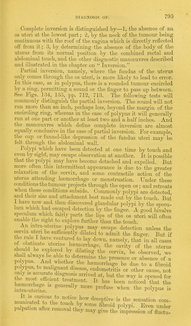Complete inversion is distinguished by—1, the absence of an os uteri at the lowest part; 2, by the neck of the tumour being continuous with the roof of the vagina which is directly reflected off from it; 3, by determining the absence of the body of the uterus from its normal position by the combined rectal and abdominal touch, and the other diagnostic manoeuvres described and illustrated in the chapter on  Inversion. Partial inversion, namely, where the fundus of the uterus only comes through the os uteri, is more likely to lead to error. In this case, as in polypus, there is a rounded tumour encircled by a ring, permitting a souud or the finger to pass up between. See Figs. 134, 135, pp. 712, 713. The following tests will commonly distinguish the partial inversion. The sound will not run more than an inch, perhaps less, beyond the margin of the encircling ring, Whereas in the case of polypus it will generally run at one part or another at least two and a half inches. And the manoeuvres which define complete inversion are almost equally conclusive in the case of partial inversion. For example, the cup or fennel-like depression of the fundus uteri may be felt through the abdominal wall. Polypi_ which have been detected at one time by touch and even by sight, may escape observation at another. It is possible that the polypi may have become detached and expelled. But more often this intermittent appearance is due to the greater relaxation of the cervix, and some contractile action of the uterus attending haemorrhage or menstruation. Under these conditions the tumour projects through the open os; and retreats when these conditions subside. Commonly polypi are detected and their size and attachment best made out by the touch. But I have now and then discovered glandular polypi by the specu- lum winch had escaped detection by the finger. A good bivalve speculum which fairly parts the lips of the os uteri will often enable the sight to explore further than the touch. An mtra-uterine polypus may escape detection unless the cervix uteri be sufficiently dilated to admit the fin-er. But if the rule I have ventured to lay down, namely, that in all cases ferine haBmorrhage, the cavity of the uterus tnf 1 ? w }y/^tmS the cervix, be observed, we shall always be able to determine the presence or absence of a po ypus. And whether the hemorrhage be due to a fibroid polypus to malignant disease, endometritis or other cause, not ihl7Ztl ffi ITT amVed at' but the W » opened for effi?lent freaWt. It has been noticed that the ^uterTe.18 ^ £ n,™ii+2f^i,teJ^tWd8oeetiTO is the sensation com- municated to the touch by some fibroid polypi. Even under palpation after removal they may give the Impression of fluctu-
