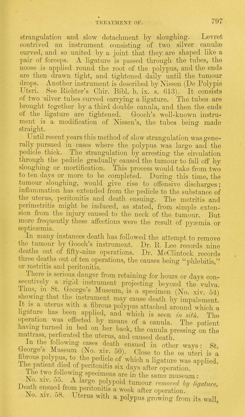 strangulation and slow detachment by sloughing. Levret contrived an instrument consisting of two silver canuloe curved, and so united by a joint that they are shaped like a pair of forceps. A ligature is passed through the tubes, the noose is applied round the root of the polypus, and the ends are then drawn tight, and tightened daily until the tumour drops. Another instrument is described by Nissen (De Porypis Uteri. See Eichter's Chir. Bibl. b. ix. s. 613). It consists of two 'silver tubes curved carrying a ligature. The tubes are brought together by a third double canida, and then the ends of the^ ligature are tightened. Grooch's well-known instru- ment is a modification of Nissen's, the tubes being made straight. Until recent years this method of slow strangulation was gene- rally pursued in cases where the polypus was large and the pedicle thick. The strangulation by arresting the circulation through the pedicle gradually caused the tumour to fall off by sloughing or mortification. This process would take from two to ten days or more to be completed. During this time, the tumour sloughing, would give rise to offensive discharges; inflammation has extended from the pedicle to the substance of the uterus, peritonitis and death ensuing. The metritis and perimetritis might be induced, as stated, from simple exten- sion from the injury caused to the neck of the tumour. But more frequently these affections were the result of pyamiia or septicaemia. In many instances death has followed the attempt to remove the tumour by Grooch's instrument. Dr. E. Lee records nine deaths out of fifty-nine operations. Dr. McClintock records three deaths out often operations, the causes being phlebitis  or metritis and peritonitis. There is serious, danger from retaining for horns or days con- secutively a ngxd instrument projecting beyond the vulva, lnus, iu bt. Greorge's Museum, is a specimen (No. xiv 54) showing that the instrument may cause death by impalement. It is a uterus with a fibrous polypus attached around which a ligature has been applied, and which is seen in situ The operation was effected by means of a canida. The patient having turned m bed on her back, the canula pressing on the mattrass, perforated the uterus, and caused death. In the following cases death ensued in other ways : St. Georges Museum (JNo. xiv. 50). Close to the os uteri is a fibrous polypus, to the pedicle of which a ligature was applied. The pa lent died of peritonitis six days after operation. 1 Ihe two following specimens are in the same museum : JNo. xiv. 55 A large polypoid tumour removed by ligature. Death ensued from peritonitis a week after operation. JNo. xiv. oS. Uterus with a polypus growing from its wall,