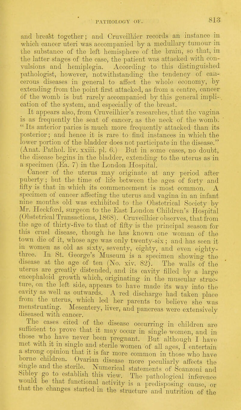 and breast together; and Oruveilhier records an instance in which cancer uteri was accompanied by a medullary tumour in tbe substance of tbe left hemisphere of the brain, so that, in the latter stages of the case, the patient was attacked with con- vulsions and hemiplegia. According to this distinguished pathologist, however, notwithstanding the tendency of can- cerous diseases in general to affect the whole economy, by extending from the point first attacked, as from a centre, cancer of the womb is but rarely accompanied by this general impli- cation of the system, and especially of the breast. It appears also, from Cruveilhier's researches, that the vagina is as frequently the seat of cancer, as the neck of the womb.  Its anterior paries is much more frequently attacked than its posterior; and hence it is rare to find instances in which the lower portion of the bladder does not participate in the disease. (Anat. Patbol. liv. xxiii. pi. 6.) But in some cases, no doubt, the disease begins in the bladder, extending to the uterus as in a specimen (Ea. 7) in the London Hospital. Cancer of the uterus may originate at any period after puberty; but the time of life between the ages of forty and fifty is that in- which its commencement is most common. A specimen of cancer affecting the uterus and vagina in an infant nine months old was exhibited to the Obstetrical Society by Mr. Heckford, surgeon to the East London Children's Hospital (01 istetrical Transactions, 1868). Cruveilhier observes, that from the age of thirty-five to that of fifty is the principal season for this cruel disease, though he has known one woman of the town die of it, whose age was only twenty-six; and has seen it in women as old as sixty, seventy, eighty, and even eighty- three. In St. George's Museum is a specimen showing the disease at the age of ten (No. xiv. 82). The Avails of the uterus are greatly distended, and its cavity filled by a large encepbaloid growth which, originating in the muscular struc- ture, on the left side, appears to bave made its way into the cavity as well as outwards. A red discharge had taken place from the uterus, which led her parents to believe she was menstruating. Mesentery, liver, and pancreas were extensively diseased with cancer. The cases cited of the disease occurring in children are sufficient to prove that it may occur in single women, and in those who haVe never been pregnant. But although I have met with it m single and sterile women of all ages, I entertain a strong opinion that it is far more common in those who have borne children. Ovarian disease more peculiarly affects the single and the sterile. Numerical statements of Scanzoni and Sibley go to establish this view. The pathological inference would be that functional activity is a predisposing cause, or that the changes started m the structure and nutrition of the