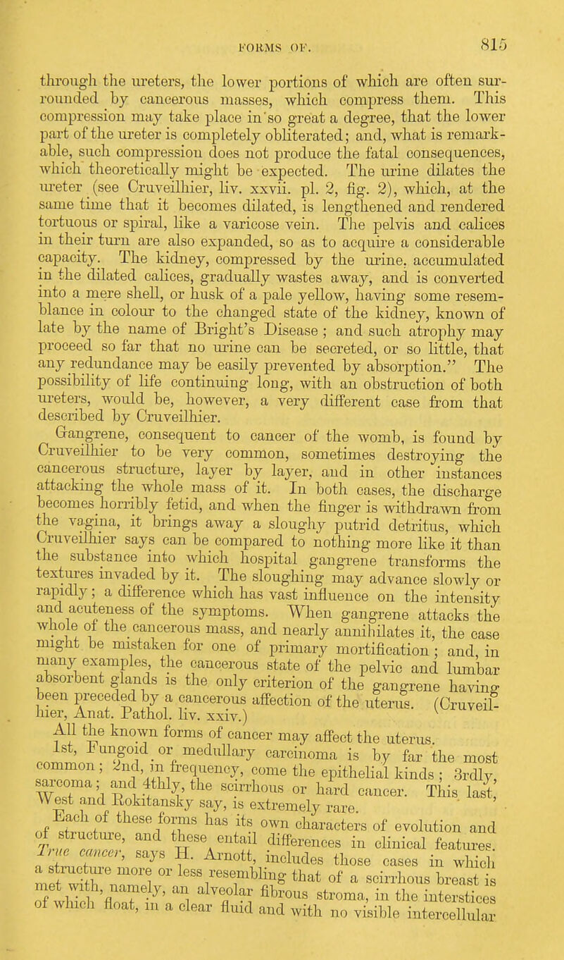 FORMS OF. through the ureters, the lower portions of which are often sur- rounded by cancerous masses, which compress them. This compression may take place in'so great a degree, that the lower part of the ureter is completely obliterated; and, what is remark- able, such compression does not produce the fatal consequences, which theoretically might be expected. The urine dilates the ureter (see Cruveilhier, liv. xxvii. pi. 2, fig. 2), which, at the same time that it becomes dilated, is lengthened and rendered tortuous or spiral, like a varicose vein. The pelvis and calices in their turn are also expanded, so as to acquire a considerable capacity. The kidney, compressed by the urine, accumulated in the dilated calices, gradually wastes away, and is converted into a mere shell, or husk of a pale yellow, having some resem- blance in colour to the changed state of the kidney, known of late by the name of Bright's Disease ; and such atrophy may proceed so far that no urine can be secreted, or so little, that any redundance may be easily prevented by absorption. The possibility of life continuing long, with an obstruction of both ureters, would be, however, a very different case from that described by Cruveilhier. Gangrene, consequent to cancer of the womb, is found by Cruveilhier to be very common, sometimes destroying the cancerous structure, layer by layer, and in other instances attacking the whole mass of it. In both cases, the discharge becomes horribly fetid, and when the finger is withdrawn from the vagina, it brings away a sloughy putrid detritus, which Cruveilhier says can be compared to nothing more like it than the substance into which hospital gangrene transforms the textures invaded by it. The sloughing may advance slowly or rapidly; a difference which has vast influence on the intensity and acuteiiess of the symptoms. When gangrene attacks the whole ot the cancerous mass, and nearly annihilates it, the case might be mistaken for one of primary mortification ; and, in many examples the cancerous state of the pelvic and lumbar absorbent glands is the only criterion of the gangrene having been preceded by a cancerous affection of the uterus. (Cruveil- hier, Anat. Pathol, liv. xxiv.) v All the known forms of cancer may affect the uterus. 1st, fungoid or medullary carcinoma is by far the most common; 2nd, m frequency, come the epithelial kinds ; 3rdly, sarcoma; and 4thly, the scirrhous or hard cancer. This last West and Eokitansky say, is extremely rare Each of these forms has its own characters of evolution and of structure, and these entail differences in clinical feature * i ■ cancer, says H. Arnott includes those cases in which a structure more or less resembling that of a scirrhous breast s met wi h, namely, an alveolar fibrous stroma, in the nt rstt of which float, m a clear fluid and with no visible intei4llnkr