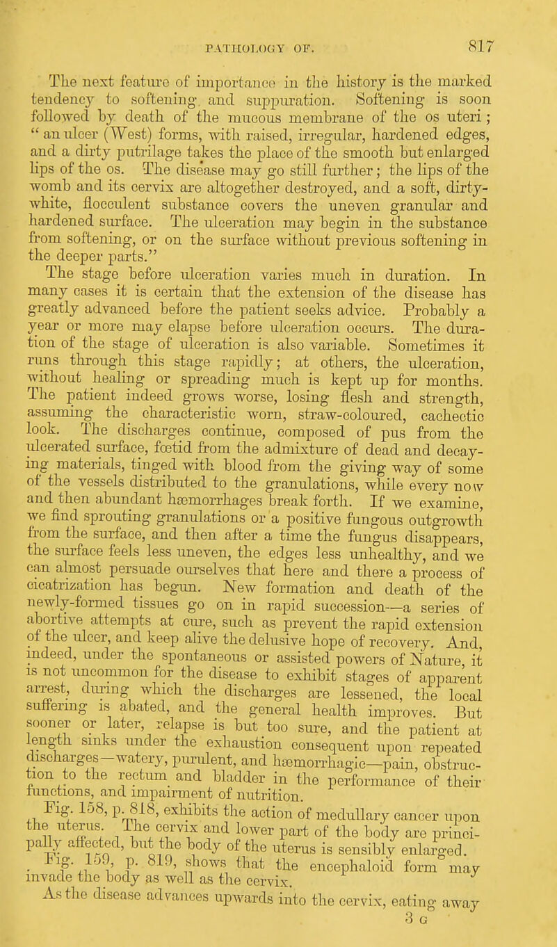 The next feature of importance in the history is the marked tendency to softening- and suppuration. Softening is soon followed by death of the mucous membrane of the os uteri;  an ulcer (West) forms, with raised, irregular, hardened edges, and a dirty putrilage takes the place of the smooth but enlarged lips of the os. The dise'ase may go still further; the lips of the womb and its cervix are altogether destroyed, and a soft, dirty- white, flocculent substance covers the uneven granular and hardened surface. The ulceration may begin in the substance from softening, or on the surface without previous softening in the deeper parts. The stage before idceration varies much in duration. In many cases it is certain that the extension of the disease has greatly advanced before the patient seeks advice. Probably a year or more may elapse before ulceration occurs. The dura- tion of the stage of ulceration is also variable. Sometimes it rims through this stage rapidly; at others, the ulceration, without healing or spreading much is kept up for months. The patient indeed grows worse, losing flesh and strength, assuming the characteristic worn, straw-coloured, cachectic look. The discharges continue, composed of pus from the ulcerated surface, foetid from the admixture of dead and decay- ing materials, tinged with blood from the giving way of some of the vessels distributed to the granulations, while every now and then abundant haemorrhages break forth. If we examine, we find sprouting granulations or a positive fungous outgrowth from the surface, and then after a time the fungus disappears, the surface feels less uneven, the edges less unhealthy, and we can almost persuade ourselves that here and there a process of cicatrization has begun. New formation and death of the newly-formed tissues go on in rapid succession—a series of abortive attempts at cure, such as prevent the rapid extension of the ulcer, and keep alive the delusive hope of recovery. And, indeed, under the spontaneous or assisted powers of Nature it is not uncommon for the disease to exhibit stages of apparent arrest, during which the discharges are lessened, the local suffering is abated, and the general health improves But sooner or later, relapse is but too sure, and the patient at length sinks under the exhaustion consequent upon repeated discharges-watery, purulent, and hemorrhagic—pain, obstruc- tion to the recta and bladder in the performance of their lunctions, and impairment of nutrition. Fig 158, p. 818, exhibits the action of medullary cancer upon the uterus The cervix aud lower part of the body are princi- pally affected, but the body of the uterus is sensiblv enlarged. • #*i % ?• 819' nf10ws that the enoephaloid form may invade the body as well as the cervix. As the disease advances upwards into the cervix, eating away 3 G