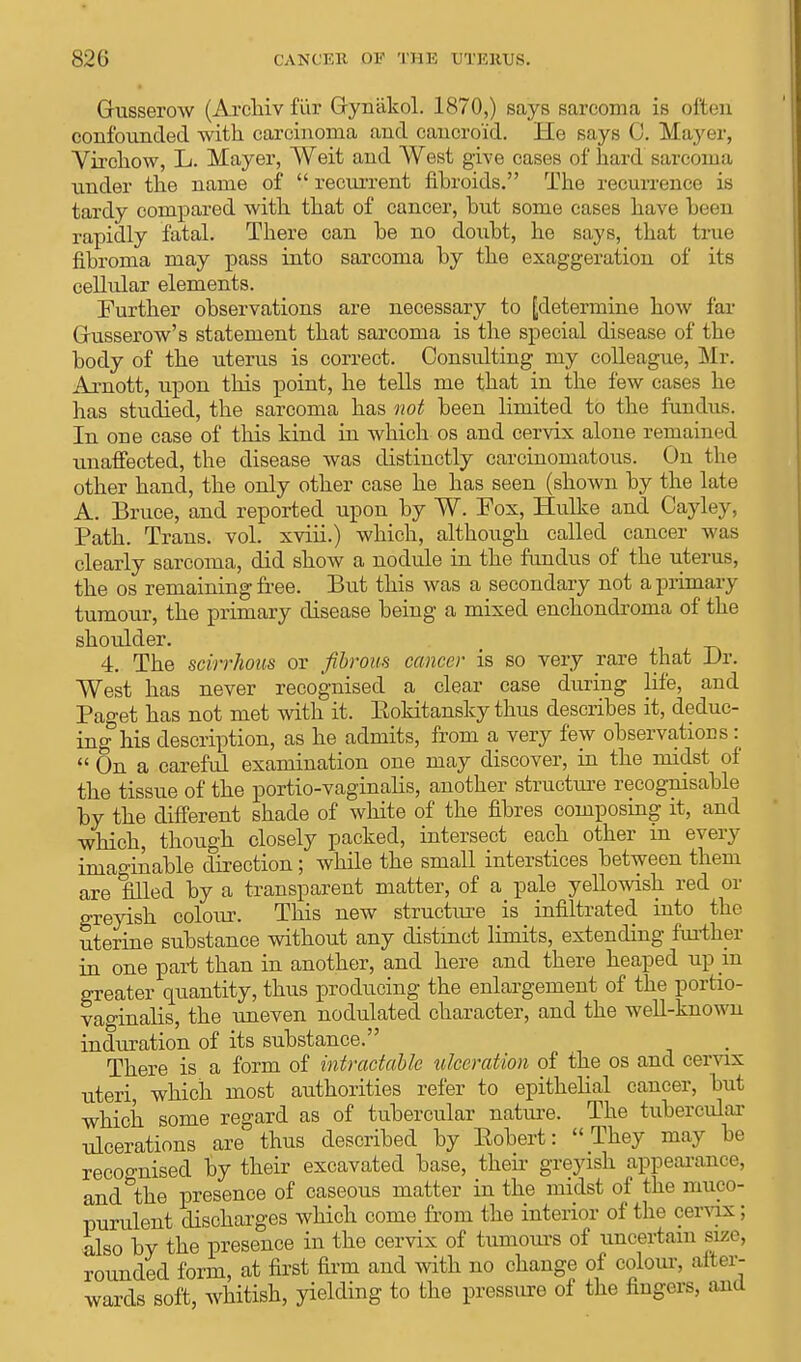 Grusserow (Archiv fiir Gyniikol. 1870,) says sarcoma is often confounded with carcinoma and cancroid. He says <). Mayer, Virchow, L. Mayer, Weit and West give cases of hard sarcoma under the name of  recurrent fibroids. The recurrence is tardy compared with that of cancer, hut some cases have been rapidly fatal. There can be no doubt, he says, that true fibroma may pass into sarcoma by the exaggeration of its cellular elements. Further observations are necessary to [determine how far Grusserow's statement that sarcoma is the special disease of the body of the uterus is correct. Considting my colleague, Mr. Arnott, upon this point, he tells me that in the few cases he has studied, the sarcoma has not been limited to the fundus. In one case of this kind in which os and cervix alone remained unaffected, the disease was distinctly carcinomatous. On the other hand, the only other case he has seen (shown by the late A. Bruce, and reported upon by W. Fox, Hulke and Cayley, Path. Trans, vol. xviii.) which, although called cancer was clearly sarcoma, did show a nodule in the fundus of the uterus, the os remaining free. But this was a secondary not a primary tumour, the primary disease being a mixed enchondroma of the shoulder. 4. The scirrhous or fibrous cancer is so very rare that Dr. West has never recognised a clear case during life, and Paget has not met with it. Bokitansky thus describes it, deduc- ing his description, as he admits, from a very few observations:  On a careful examination one may discover, in the midst of the tissue of the portio-vaginalis, another structure recognisable by the different shade of white of the fibres composing it, and which, though closely packed, intersect each other in every imaginable direction ; while the small interstices between them are filled by a transparent matter, of a pale yellowish red or greyish colour. This new structure is infiltrated into the uterine substance without any distinct limits, extending further in one part than in another, and here and there heaped up in greater quantity, thus producing the enlargement of the portio- vaginalis, the uneven nodulated character, and the well-known induration of its substance. There is a form of intractable ulceration of the os and cervix uteri which most authorities refer to epithelial cancer, but which some regard as of tubercular nature. The tubercular ulcerations are thus described by Eobert: They may be recognised by their excavated base, their greyish appearance, and&the presence of caseous matter in the midst of the muco- purulent discharges which come from the interior of the cervix; also by the presence in the cervix of tumours of uncertain size, rounded form, at first firm and with no change of colour, after- wards soft, whitish, yielding to the pressure of the fingers, and