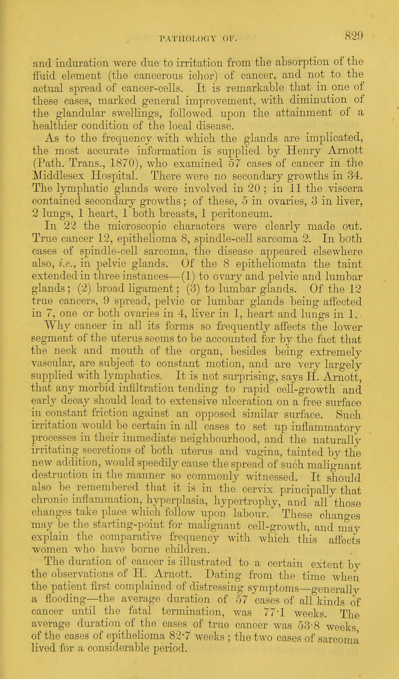 l'ATHOLOtiV OV. and induration were due to irritation from the absorption of the fluid element (the cancerous ichor) of cancer, and not to the actual spread of cancer-cells. It is remarkable that in one of these cases, marked general improvement, with diminution of the glandular swellings, followed upon the attainment of a healthier condition of the local disease. As to the frequency with which the glands are implicated, the most accurate information is supplied by Henry Arnott (Path. Trans., 1870), who examined 57 cases of cancer in the Middlesex Hospital. There were no secondary growths in 34. The lymphatic glands were involved in 20 ; in 11 the viscera contained secondary growths; of these, 5 in ovaries, 3 in liver, 2 lungs, 1 heart, 1 both breasts, 1 peritoneum. In 22 the microscopic characters were clearly made out. True cancer 12, epithelioma 8, spindle-cell sarcoma 2. In both cases of spindle-cell sarcoma, the disease appeared elsewhere also, i.e., in pelvic glands. Of the 8 epitheliomata the taint extended in three instances—(1) to ovary and pelvic and lumbar glands; (2) broad ligament; (3) to lumbar glands. Of the 12 true cancers, 9 spread, pelvic or lumbar glands being affected in 7, one or both ovaries in 4, liver in 1, heart and lungs in 1. Why cancer in all its forms so frequently affects the lower segment of the uterus seems to be accounted for by the fact that the neck and mouth of the organ, besides being extremely vascular, are subject to constant motion, and are very largely supplied with lymphatics. It is not surprising, says H. Arnott, that any morbid infiltration tending to rapid cell-growth and early decay should lead to extensive ulceration on a free surface in constant friction against an opposed similar surface. Such irritation would be certain in all cases to set up inflammatory processes in their immediate neighbourhood, and the naturally irritating secretions of both uterus and vagina, tainted by the new addition, would speedily cause the spread of such malignant destruction in the manner so commonly witnessed. It should also be remembered that it is in the cervix principally that chronic inflammation, hyperplasia, hypertrophy, and all those changes take place which follow upon labour. These changes may be the starting-point for malignant cell-growth, and may explain the comparative frequency with which this affects women who have borne children. The duration of cancer is illustrated to a certain extent by the observations of H. Arnott. Dating from the time wheix the patient first complained of distressing symptoms—generally a flooding—the average duration of 57 cases of all kinds of cancer until the fatal termination, was 77-l weeks. The average duration of the cases of true cancer was 53-8 weeks of the cases of epithelioma 82-7 weeks ; the two cases of sarcoma lived for a considerable period.