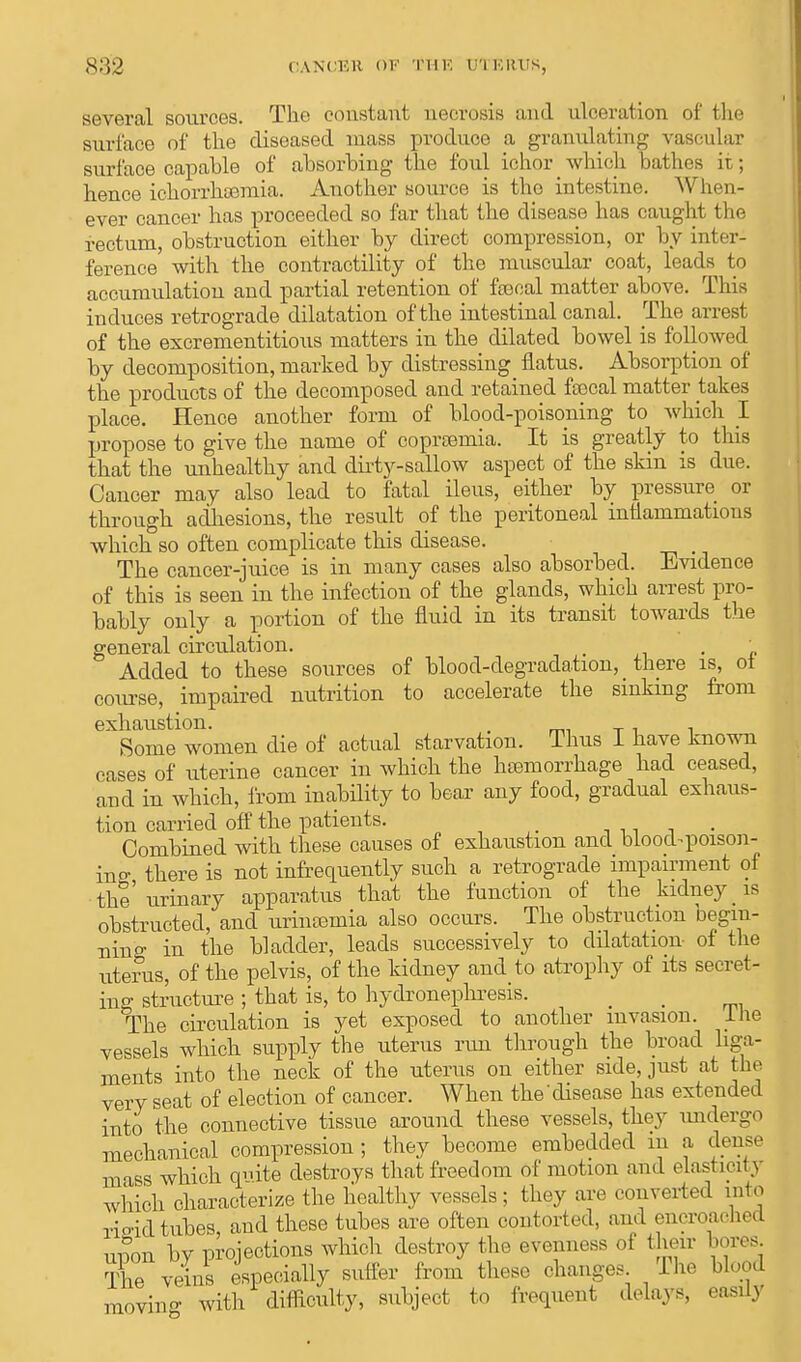 S:!2 CANCEK m THE ETC ERTJS, several sources. The constant necrosis and ulceration of the surface of the diseased mass produce a granulating vascular surface capable of absorbing the foul ichor which bathes ii ; hence ichorrhsemia. Another source is the intestine. When- ever cancer has proceeded so far that the disease has caught the rectum, obstruction either by direct compression, or by inter- ference with the contractility of the muscular coat, leads to accumulation and partial retention of fecal matter above. This induces retrograde dilatation of the intestinal canal. The arrest of the excrementitious matters in the dilated bowel is followed by decomposition, marked by distressing flatus. Absorption of the products of the decomposed and retained fsecal matter takes place. Hence another form of blood-poisoning to whicli I propose to give the name of coprasmia. It is greatly to this that the unhealthy and dirty-sallow aspect of the skin is due. Cancer may also lead to fatal ileus, either by pressure or through adhesions, the result of the peritoneal inflammatious which so often complicate this disease. The cancer-juice is in many cases also absorbed. Evidence of this is seen in the infection of the glands, which arrest pro- bably only a portion of the fluid in its transit towards the general circulation. _  Added to these sources of blood-degradation, there is, oi course, impaired nutrition to accelerate the sinking from exhaustion. . .. Some women die of actual starvation. Thus I have known cases of uterine cancer in which the haemorrhage had ceased, and in which, from inability to bear any food, gradual exhaus- tion carried off the patients. _ Combined with these causes of exhaustion and blood-poison- ing there is not infrequently such a retrograde impairment of the' urinary apparatus that the function of the kidney is obstructed, and urinaria also occurs. The obstruction begin- ning in the bladder, leads successively to dilatation- of the uterus, of the pelvis, of the kidney and to atrophy of its secret- ing structure ; that is, to hydronephrosis. _ _ The circulation is yet exposed to another invasion, lhe vessels which supply the uterus run through the broad liga- ments into the neck of the uterus on either side, just at the very seat of election of cancer. When the disease has extended into the connective tissue around these vessels, they undergo mechanical compression ; they become embedded iii a dense mass which qmte destroys that freedom of motion and elasticity which characterize the healthy vessels; they are converted into rioid tubes and these tubes are often contorted, and encroached unon bv projections which destroy the evenness of their bores. S veins especially suffer from these changes The blood moving with difficulty, subject to frequent delays, easily