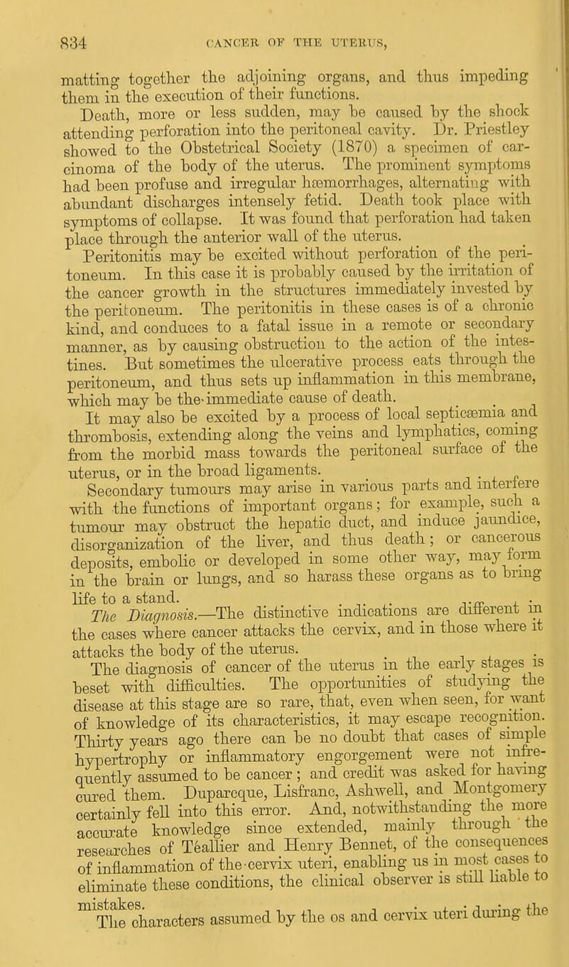 matting together the adjoining organs, and thus impeding them in the execution of their functions. Death, more or less sudden, may be caused by the shock attending perforation into the peritoneal cavity. Dr. Priestley showed to the Obstetrical Society (1870) a specimen of car- cinoma of the body of the uterus. The prominent symptoms had been profuse and irregular haemorrhages, alternating with abundant discharges intensely fetid. Death took place with symptoms of collapse. It was found that perforation had taken place through the anterior wall of the uterus. Peritonitis may be excited without perforation of the peri- toneum. In this case it is probably caused by the irritation of the cancer growth in the structures immediately invested by the peritoneum. The peritonitis in these cases is of a chronic kind, and conduces to a fatal issue in a remote or secondary manner, as by causing obstruction to the action of the intes- tines. But sometimes the ulcerative process eats through the peritoneum, and thus sets up inflammation in this membrane, which may be the-immediate cause of death. It may also be excited by a process of local septicemia and thrombosis, extending along the veins and lymphatics, coming from the morbid mass towards the peritoneal surface of the uterus, or in the broad ligaments. Secondary tumours may arise in various parts and interfere with the functions of important organs; for example, such a tumour may obstruct the hepatic duct, and induce jaundice, disorganization of the liver, and thus death; or cancerous deposits, embolic or developed in some other way, may iorm in the brain or lungs, and so harass these organs as to bring life to a stand. , . The Diagnosis—The distinctive indications are different in the cases where cancer attacks the cervix, and in those where it attacks the body of the uterus. The diagnosis of cancer of the uterus m the early stages is beset with difficulties. The opportunities of studying the disease at this stage are so rare, that, even when seen, for want of knowledge of its characteristics, it may escape recognition. Thirty years ago there can be no doubt that cases of simple hypertrophy or inflammatory engorgement were not infre- quently assumed to be cancer ; and credit was asked for having cured them. Duparcque, Lisfranc, Ashwell, and Montgomery certainly fell into this error. And, notwithstanding the more accurate knowledge since extended, mainly through the researches of Teallier and Henry Bennet, of the consequences of inflammation of the cervix uteri, enabling us in most cases to eliminate these conditions, the clinical observer is still liable to m T^Characters assumed by the os and cervix uteri during the