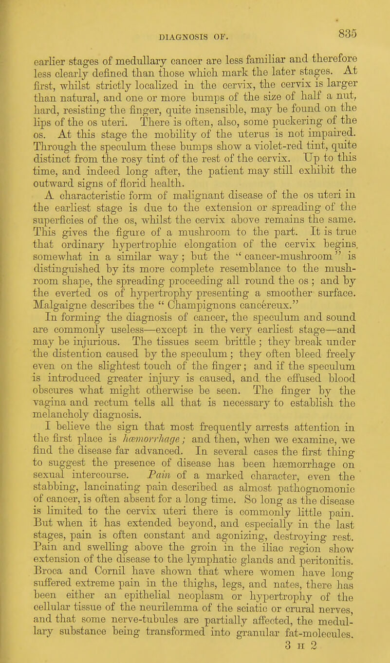 earlier stages of medullary cancer are less familiar and therefore less clearly defined than those which mark the later stages. At first, whilst strictly localized in the cervix, the cervix is larger than natural, and one or more bumps of the size of half a nut, hard, resisting the finger, quite insensible, may be found on the lips of the os uteri. There is often, also, some puckering of the os. At this stage the mobility of the uterus is not impaired. Through the speculum these bumps show a violet-red tint, quite distinct from the rosy tint of the rest of the cervix. Up to this time, and indeed long after, the patient may still exhibit the outward signs of florid health. A characteristic form of malignant disease of the os uteri in the earliest stage is due to the extension or spreading of the superficies of the os, whilst the cervix above remains the same. This gives the figure of a mushroom to the part. It is true that ordinary hypertrophic elongation of the cervix begins, somewhat in a similar way; but the  cancer-mushroom is distinguished by its more complete resemblance to the mush- room shape, the spreading proceeding all round the os ; and by the everted os of hypertrophy presenting a smoother surface. Malgaigne describes the  Champignons cancereux. In forming the diagnosis of cancer, the speculum and sound are commonly useless—except in the very earliest stage—and may be injurious. The tissues seem brittle ; they break under the distention caused by the speculum ; they often bleed freely even on the slightest touch of the finger; and if the speculum is introduced greater injury is caused, and the effused blood obscures what might otherwise be seen. The finger by the vagina and rectum tells all that is necessary to establish the melancholy diagnosis. I believe the sign that most frequently arrests attention in the first place is haemorrhage; and then, when we examine, we find the disease far advanced. Iu several cases the first thing to suggest the presence of disease has been haemorrhage on sexual intercourse. Pain of a marked character, even the stabbing, lancinating pain described as almost pathognomonic of cancer, is often absent for a long time. So long as the disease is limited to the cervix uteri there is commonly little pain. But when it has extended beyond, and especially in the last stages, pain is often constant and agonizing, destroying rest. Pain and swelling above the groin in the iliac region show extension of the disease to the lymphatic glands and peritonitis. Broca and Cornil have shown that where Women have long suffered extreme pain in the thighs, legs, and nates, there has been either an epithelial neoplasm or hypertrophy of the cellular tissue of the neurilemma of the sciatic or crural nerves, and that some nerve-tubules are partially affected, the medul- lary substance being transformed into granular fat-molecules 3 h 2