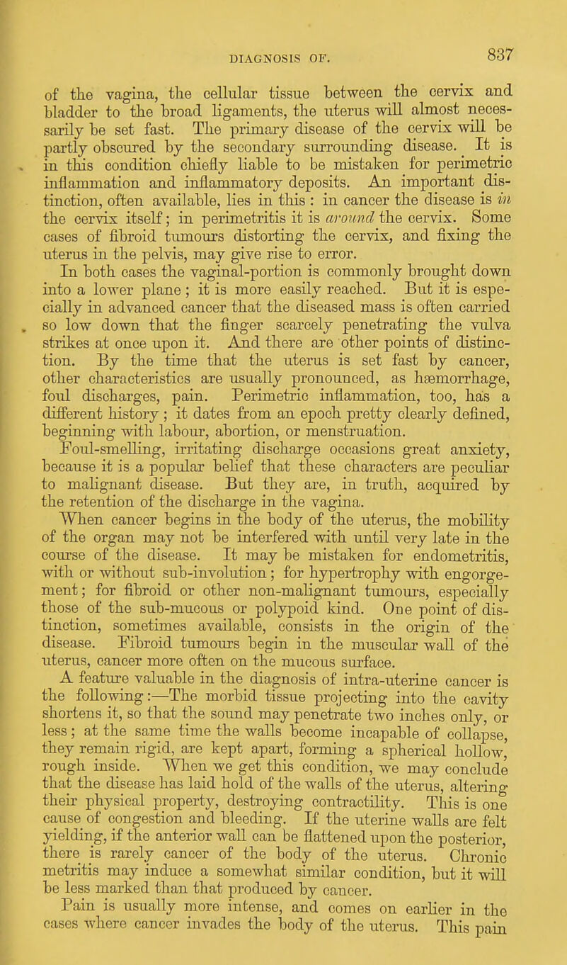 of the vagina, the cellular tissue between the cervix and bladder to the broad ligaments, the uterus will almpst neces- sarily be set fast. The primary disease of the cervix will be partly obscured by the secondary surrounding disease. It is in this condition chiefly liable to be mistaken for perimetric inflammation and inflammatory deposits. An important dis- tinction, often available, lies in this : in cancer the disease is in the cervix itself; in perimetritis it is around the cervix. Some cases of fibroid tumours distorting the cervix, and fixing the uterus in the pelvis, may give rise to error. In both cases the vaginal-portion is commonly brought down into a lower plane ; it is more easily reached. But it is espe- cially in advanced cancer that the diseased mass is often carried so low down that the finger scarcely penetrating the vulva strikes at once upon it. And there are other points of distinc- tion. By the time that the uterus is set fast by cancer, other characteristics are usually pronounced, as haemorrhage, foul discharges, pain. Perimetric inflammation, too, has a different history ; it dates from an epoch pretty clearly defined, beginning with labour, abortion, or menstruation. Foul-smelling, irritating discharge occasions great anxiety, because it is a popular belief that these characters are peculiar to malignant disease. But they are, in truth, acquired by the retention of the discharge in the vagina. When cancer begins in the body of the uterus, the mobility of the organ may not be interfered with until very late in the course of the disease. It may be mistaken for endometritis, with or without sub-involution ; for hypertrophy with engorge- ment; for fibroid or other non-malignant tumours, especially those of the sub-mucous or polypoid kind. One point of dis- tinction, sometimes available, consists in the origin of the disease. Fibroid tumours begin in the muscular wall of the uterus, cancer more often on the mucous surface. A feature valuable in the diagnosis of intra-uterine cancer is the following:—The morbid tissue projecting into the cavity shortens it, so that the sound may penetrate two inches only, or less; at the same time the walls become incapable of collapse, they remain rigid, are kept apart, forming a spherical hollow' rough inside. When we get this condition, we may conclude that the disease has laid hold of the walls of the uterus, altering their physical property, destroying contractility. This is one cause of congestion and bleeding. If the uterine walls are felt yielding, if the anterior wall can be flattened upon the posterior, there is rarely cancer of the body of the uterus. Chronic metritis may induce a somewhat similar condition, but it will be less marked than that produced by cancer. Pain is usually more intense, and comes on earlier in the cases where cancer invades the body of the uterus. This pain