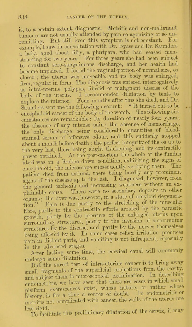 is, to a certain extent, diagnostic. Metritis and non-malignant tumours are not usually attended by pain so agonizing or so un- remitting. But still even this symptom is not constant. For example, I saw in consultation with Dr. Byass and Dr. Saunders a lady, aged about fifty, a pluripara, who had ceased men- struating for two years. For three years she had been subject to constant sero-sanguineous discharge, and her health had become impaired. I found the vaginal-portion of normal size, os closed; the uterus was moveable, and its body was enlarged, firm, regular in form. The diagnosis was entered interrogatively as intra-uterine polypus, fibroid or malignant disease of the body of the uterus. I recommended dilatation by tents to explore the interior. Four months after this she died, and Dr. Saunders sent me the following account: It turned out to be ' encephaloid cancer of the body of the womb. The following cir- cumstances are remarkable : its duration of nearly four years ; the absence of any intense pain; the absence of hemorrhage, the' only discharge being considerable quantities of blood- stained serum of offensive odotu-, and this suddenly stopped about a month before death; the perfect integrity of the os up to the very last, there being slight thickening, and its contractile power retained. At the post-mortem the whole of the fundus uteri was in a Broken-down condition, exhibiting the signs of encephaloid, the microscope subsequently verifying them. _ The patient died from asthma, there being hardly any prominent signs of the disease up to the last. I diagnosed, however, from the general cachexia and increasing weakness without an ex- plainable cause. There were no secondary deposits m other organs ; the liver was, however, in a state of amyloid degenera- tion  Pain is due partly to the stretching of the muscular fibre partly to the contractile efforts aroused by the parasitic growth partly by the pressure of the enlarged uterus upon surrounding structures, partly to the invasion of surrounding structures by the disease, and partly by the nerves themselves being affected by it. In some cases reflex irritation produces pain in distant parts, and vomiting is not infrequent, especially in the advanced stages. After lasting some time, the cervical canal will commonly undergo some dilatation. _ . But the surest test of intra-uterine cancer is to bring away small fragments of the superficial projections from the cavity, and subject them to microscopical examination. In describing endometritis, we have seen that there are cases m which small msiforin excrescences exist, whose nature, or rather whose Sonr is for a time a source of doubt. In endometritis or metritis not complicated with cancer, the walls of the uterus me k To focilitate this preliminary dilatation of the cervix, it may