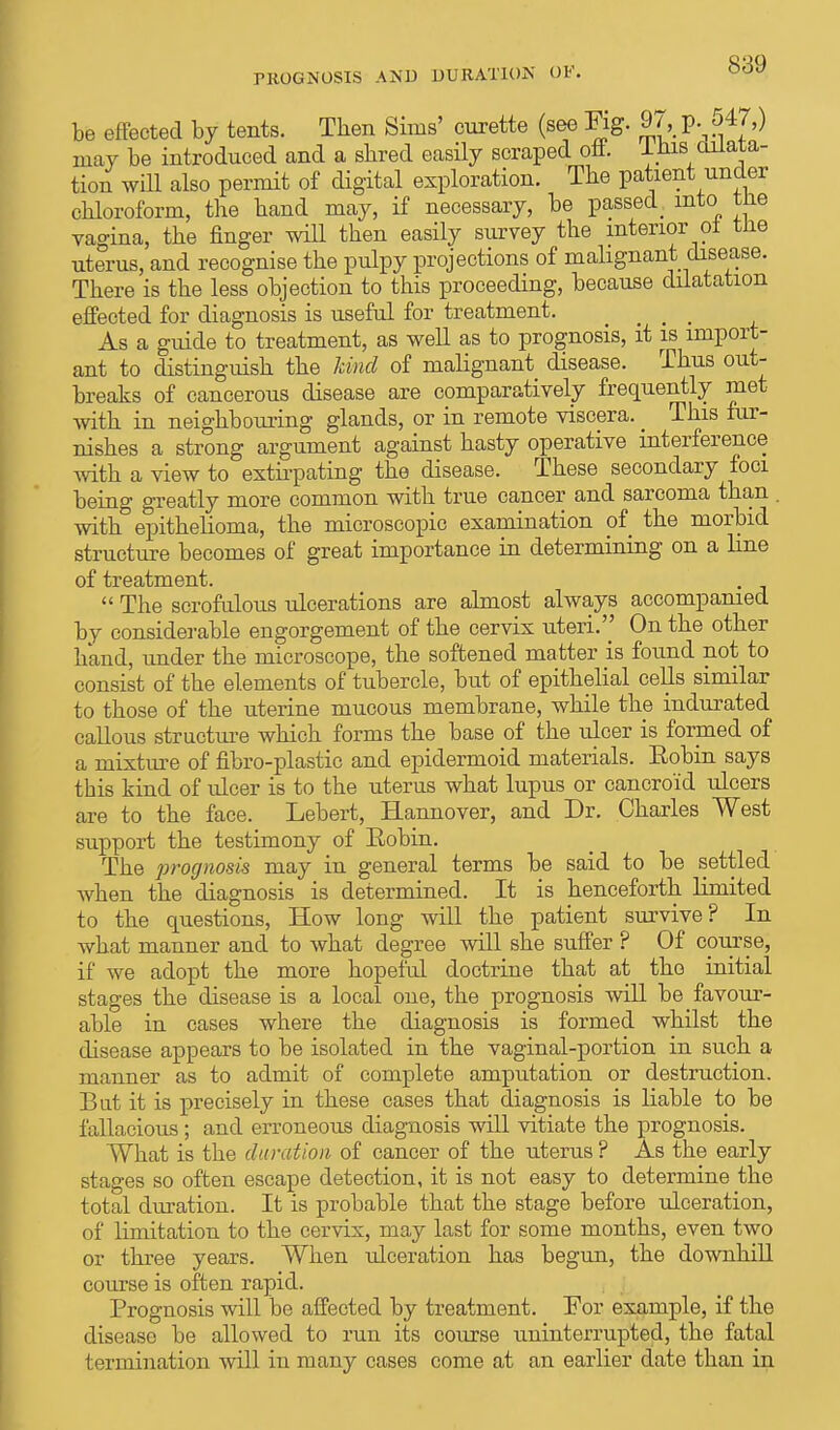 PROGNOSIS AND DURATION OF. be effected by tents. Then Sims' curette (see Fig. 9 ^ p. 547,) may be introduced and a shred easily scraped oft. IHis dilata- tion will also permit of digital exploration. The patient under chloroform, the hand may, if necessary, be passed into tne vagina, the finger will then easily survey the interior at tne uterus, and recognise the pulpy projections of malignant disease. There is the less objection to this proceeding, because dilatation effected for diagnosis is useful for treatment. # # As a guide to treatment, as well as to prognosis, it is import- ant to distinguish the kind of malignant disease. Thus out- breaks of cancerous disease are comparatively frequently met with in neighbouring glands, or in remote viscera. _ This fur- nishes a strong argument against hasty operative interference with a view to extirpating the disease. These secondary foci being greatly more common with true cancer and sarcoma than with epithelioma, the microscopic examination of the morbid structure becomes of great importance in determining on a line of treatment.  The scrofulous ulcerations are almost always accompanied by considerable engorgement of the cervix uteri.'' On the other hand, under the microscope, the softened matter is found not to consist of the elements of tubercle, but of epithelial cells similar to those of the uterine mucous membrane, while the indurated callous structure which forms the base of the ulcer is formed of a mixture of fibro-plastic and epidermoid materials. Eobin says this kind of ulcer is to the uterus what lupus or cancroid ulcers are to the face. Lebert, Hannover, and Dr. Charles West support the testimony of Eobin. The prognosis may in general terms be said to be settled when the diagnosis is determined. It is henceforth limited to the questions, How long will the patient survive? In what manner and to what degree will she suffer ? Of course, if we adopt the more hopeful doctrine that at the initial stages the disease is a local one, the prognosis will be favour- able in cases where the diagnosis is formed whilst the disease appears to be isolated in the vaginal-portion in such a manner as to admit of complete amputation or destruction. But it is precisely in these cases that diagnosis is liable to be fallacious; and erroneous diagnosis will vitiate the prognosis. What is the duration of cancer of the uterus ? As the early stages so often escape detection, it is not easy to determine the total duration. It is probable that the stage before ulceration, of limitation to the cervix, may last for some months, even two or three years. When ulceration has begun, the downhill course is often rapid. Prognosis will be affected by treatment. For example, if the disease be allowed to run its course uninterrupted, the fatal termination will in many cases come at an earlier date than in