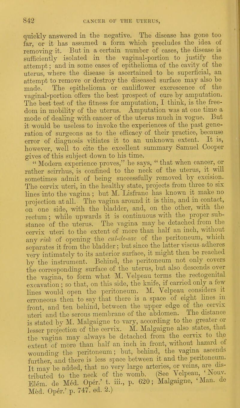 quickly answered in the negative. The disease has gone too far, or it has assumed a form which precludes the idea of removing it. But in a certain number of cases, the disease is sufficiently isolated in the vaginal-portion to justify the attempt; and in some cases of epithelioma of the cavity of the uterus, where the disease is ascertained to he superficial, an attempt to remove or destroy the diseased surface may also he made. The epithelioma or cauliflower excrescence of the vaginal-portion offers the best prospect of cure by amputation. The best test of the fitness for amputation, I think, is the_ free- dom in mobility of the uterus. Amputation was at one time a mode of dealing with cancer of the uterus much in vogue. But it would be useless to invoke the experiences of the past gene- ration of surgeons as to the efficacy of their practice, because error of diagnosis vitiates it to an unknown extent. It is, however, well to cite the excellent summary Samuel Cooper gives of this subject down to his time.  Modern experience proves, he says,  that when cancer, or rather scirrhus, is confined to the neck of the uterus, it will sometimes admit of being successfully removed by excision. The cervix uteri, in the healthy state, projects from three to six lines into the vagina ; but M. Lisfranc has known it make no projection at all. The vagina around it is thin, and in contact, on one side, with the bladder, and, on the other, with the rectum; while upwards it is continuous with the proper sub- stance of the uterus. The vagina may be detached from the cervix uteri to the extent of more than half an inch, without any risk of opening the cul-de-sac of the peritoneum, which separates it from the bladder; but since the latter viscus adheres very intimately to its anterior surface, it might then be reached by the instrument. Behind, the peritoneum not only covers the corresponding surface of the uterus, but also descends oyer the vagina, to form what M. Yelpeau terms the rectogenital excavation; so that, on this side, the knife, if carried only a few lines would open the peritoneum. M. Yelpeau considers it erroneous then to say that there is a space of eight hues in front, and ten behind, between the upper edge of the cervix uteri and the serous membrane of the abdomen. The distance is stated by M. Malgaigne to vary, according to the greater or lesser projection of the cervix. M. Malgaigne also states, that the vagina may always be detached from the cervix to the extent of more than half an inch in front, without hazard oi wounding the peritoneum; but, behind, the vagina< ascends further and there is less space between it and the peritoneum. It maybe added, that no very large arteries, or veins, are dis- tributed to the neck of the womb. (See Yelpeau, < Nouv. Elem. de Med. Oper.' t. iii., p. 620; Malgaigne, Man. dc Med. Oper.' p. 747. ed. 2.)