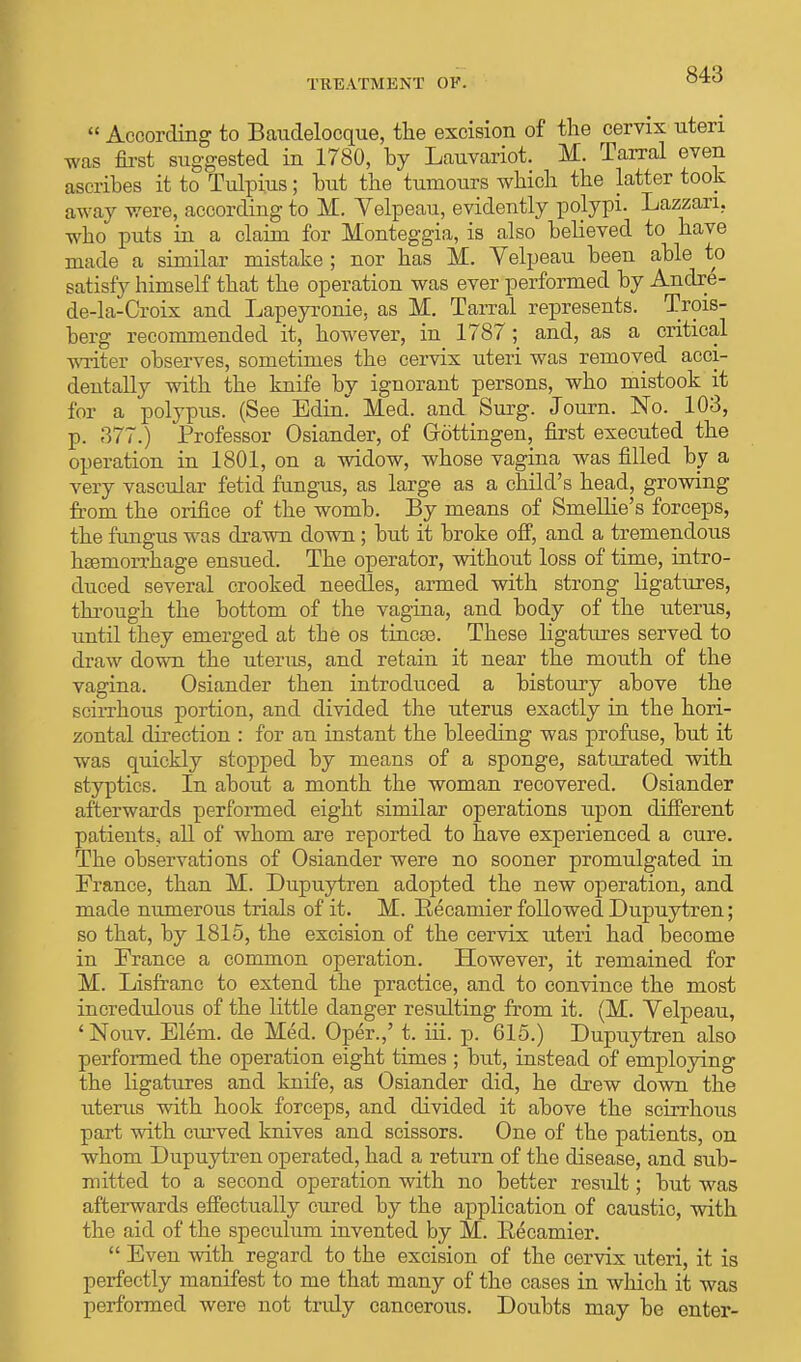  According to Baudelocque, the excision of the cervix uteri was first suggested in 1780, by Lauvariot. M. Tarral even ascribes it to Tulpius; but the tumours which the latter took away were, according to M. Velpeau, evidently polypi. Lazzari. who puts in a claim for Monteggia, is also believed to have made a similar mistake ; nor has M. Velpeau been able to satisfy himself that the operation was ever performed by Andre- de-la-Croix and Lapeyronie, as M. Tarral represents. Trois- berg recommended it, however, in 1787; and, as a critical writer observes, sometimes the cervix uteri was removed acci- dentally with the knife by ignorant persons, who mistook it for a polypus. (See Edin. Med. and Surg. Journ. No. 103, p. 377.) Professor Osiander, of Grottingen, first executed the operation in 1801, on a widow, whose vagina was filled by a very vascular fetid fungus, as large as a child's head, growing from the orifice of the womb. By means of Smellie's forceps, the fungus was drawn down ; but it broke off, and a tremendous htemorrhage ensued. The operator, without loss of time, intro- duced several crooked needles, armed with strong ligatures, through the bottom of the vagina, and body of the uterus, until they emerged at tie os tincte. These ligatures served to draw down the uterus, and retain it near the mouth of the vagina. Osiander then introduced a bistoury above the scirrhous portion, and divided the uterus exactly in the hori- zontal direction : for an instant the bleeding was profuse, but it was quickly stopped by means of a sponge, saturated with styptics. In about a month the woman recovered. Osiander afterwards performed eight similar operations upon different patients, all of whom are reported to have experienced a cure. The observations of Osiander were no sooner promulgated in France, than M. Dupuytren adopted the new operation, and made numerous trials of it. M. Recamier followed Dupuytren; so that, by 1815, the excision of the cervix uteri had become in France a common operation. However, it remained for M. Lisfranc to extend the practice, and to convince the most incredulous of the little danger resulting from it. (M. Velpeau, 'Nouv. Elem. de Med. Oper.,' t. hi. p. 615.) Dupuytren also performed the operation eight times ; but, instead of employing the ligatures and knife, as Osiander did, he drew down the uterus with hook forceps, and divided it above the scirrhous part with curved knives and scissors. One of the patients, on whom Dupuytren operated, had a return of the disease, and sub- mitted to a second operation with no better residt; but was afterwards effectually cured by the application of caustic, with the aid of the speculum invented by M. Eecamier.  Even with regard to the excision of the cervix uteri, it is perfectly manifest to me that many of the cases in which it was performed were not tndy cancerous. Doubts may be enter-