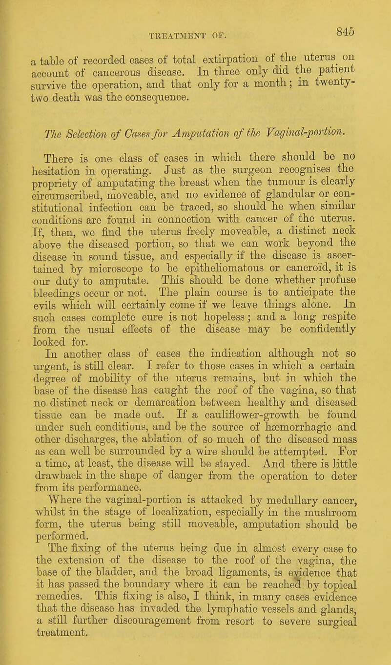 a table of recorded cases of total extirpation of the uterus on account of cancerous disease. In three only did the patient survive the operation, and that only for a month; in twenty- two death was the consequence. The Selection of Cases for Amputation of the Vaginal-portion. There is one class of cases in which there should be no hesitation in operating. Just as the surgeon recognises the propriety of amputating the breast when the tumour is clearly circumscribed, moveable, and no evidence of glandular or con- stitutional infection can be traced, so should he when similar conditions are found in connection with cancer of the uterus. If, then, we find the uterus freely moveable, a distinct neck above the diseased portion, so that we can work beyond the disease in sound tissue, and especially if the disease is ascer- tained by microscope to be epitheliomatous or cancroid, it is our duty to amputate. This should be done whether profuse bleedings occur or not. The plain course is to anticipate the evils which will certainly come if we leave things alone. In such cases complete cure is not hopeless; and a long respite from the usual effects of the disease may be confidently looked for. In another class of cases the indication although not so urgent, is still clear. I refer to those cases in which a certain degree of mobility of the uterus remains, but in which the base of the disease has caught the roof of the vagina, so that no distinct neck or demarcation between healthy and diseased tissue can be made out. If a cauliflower-growth be found under such conditions, and be the source of hsemorrhagic and other discharges, the ablation of so much of the diseased mass as can well be surrounded by a wire should be attempted. For a time, at least, the disease will be stayed. And there is little drawback in the shape of danger from the operation to deter from its performance. Where the vaginal-portion is attacked by medullary cancer, whilst in the stage of localization, especially in the mushroom form, the uterus being still moveable, amputation should be performed. The fixing of the uterus being due in almost every case to the extension of the disease to the roof of the vagina, the base of the bladder, and the broad ligaments, is evidence that it has passed the boundary where it can be reached by topical remedies. This fixing is also, I think, in many cases evidence that the disease has invaded the lymphatic vessels and glands, a still further discouragement from resort to severe surgical treatment.