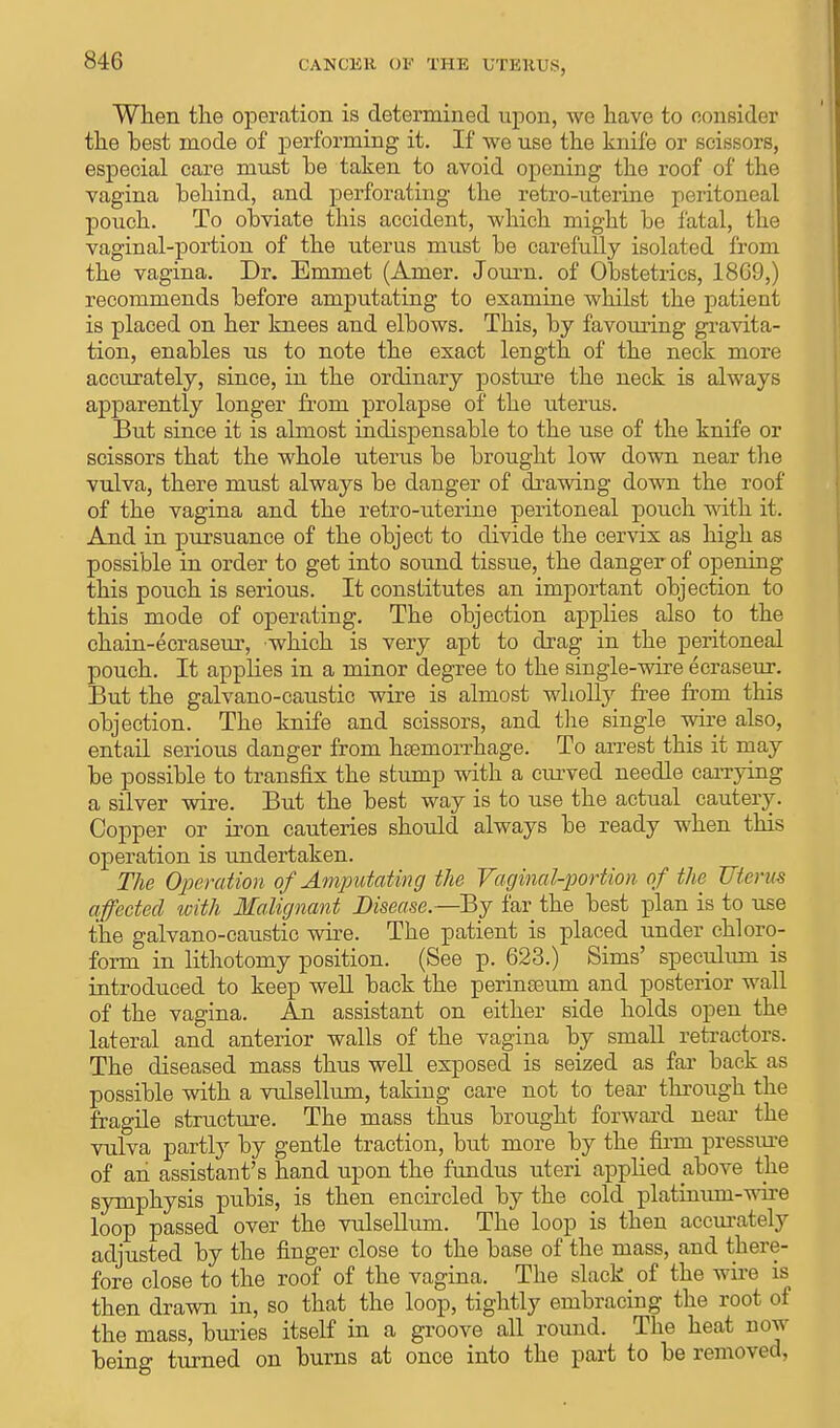 When the operation is determined upon, we have to consider the best mode of performing it. If we use the knife or scissors, especial care must be taken to avoid opening the roof of the vagina behind, and perforating the retro-uterine peritoneal pouch. To obviate this accident, which might be fatal, the vaginal-portion of the uterus must be carefully isolated from the vagina. Dr. Emmet (Amer. Journ. of Obstetrics, 1869,) recommends before amputating to examine whilst the patient is placed on her knees and elbows. This, by favouring gravita- tion, enables us to note the exact length of the neck more accurately, since, in the ordinary posture the neck is always apparently longer from prolapse of the uterus. But since it is almost indispensable to the use of the knife or scissors that the whole uterus be brought low down near the vulva, there must always be danger of drawing down the roof of the vagina and the retro-uterine peritoneal pouch with it. And in pursuance of the object to divide the cervix as high as possible in order to get into sound tissue, the danger of opening this pouch is serious. It constitutes an important objection to this mode of operating. The objection applies also to the chain-ecraseur, which is very apt to drag in the peritoneal pouch. It applies in a minor degree to the single-wire ecraseur. But the galvano-caustic wire is almost wholly free from this objection. The knife and scissors, and the single wire also, entail serious danger from hEemorrhage. To arrest this it may be possible to transfix the stump with a curved needle carrying a silver wire. But the best way is to use the actual cautery. Copper or iron cauteries should always be ready when this operation is undertaken. The Operation of Amputating the Vaginal-portion of the Uterus affected with Malignant Disease.—By far the best plan is to use the galvano-caustic wire. The patient is placed under chloro- form in lithotomy position. (See p. 623.) Sims' speculum is introduced to keep well back the perinseum and posterior wall of the vagina. An assistant on either side holds open the lateral and anterior walls of the vagina by small retractors. The diseased mass thus well exposed is seized as far back as possible with a vulsellum, taking care not to tear through the fragile structure. The mass thus brought forward near the vulva partly by gentle traction, but more by the firm pressure of an assistant's hand upon the fundus uteri applied above the symphysis pubis, is then encircled by the cold platinum-wire loop passed over the vulsellum. The loop is then accurately adjusted by the finger close to the base of the mass, and there- fore close to the roof of the vagina. The slack of the wire is then drawn in, so that the loop, tightly embracing the root of the mass, buries itself in a groove all round. The heat now being turned on burns at once into the part to be removed,