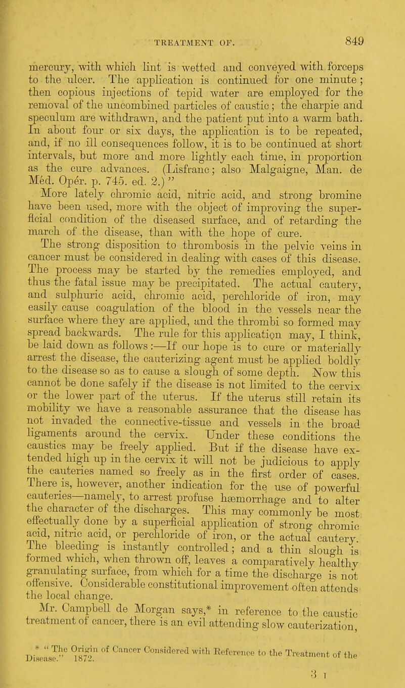 mercury, with which lint is wetted and. conveyed with forceps to the ulcer. The application is continued for one minute ; then copious iujections of tepid water are employed for the removal of the uncombined particles of caustic; the charpie and speculum are withdrawn, and the patient put into a warm bath. In about four or six days, the application is to be repeated, and, if no ill consequences follow, it is to be continued at short intervals, but more and more lightly each time, in proportion as the cure advances. (Lisfranc; also Malgaigne, Man. de Med. Oper. p. 745. ed. 2.)  More lately chromic acid, nitric acid, and strong bromine have been used, more with the object of improving the super- ficial condition of the diseased surface, and. of retarding the march of the disease, than with the hope of cure. The strong disposition to thrombosis in the pelvic veins in cancer must be considered in dealing with cases of this disease. The process may be started by the remedies employed, and thus the fatal issue may be precipitated. The actual cautery, and sulphuric acid, chromic acid, perchloride of iron, may easily cause coagulation of the blood in the vessels near the surface where they are applied, and the thrombi so formed may spread backwards. The rule for this application may, I think, be laid down as follows:—If our hope is to cure or materially arrest the disease, the cauterizing agent must be applied boldly to the disease so as to cause a slough of some depth. Now this cannot be done safely if the disease is not limited to the cervix or the lower part of the uterus. If the uterus still retain its mobility we have a reasonable assurance that the disease has not invaded the connective-tissue and vessels in the broad ligaments around the cervix. Under these conditions the caustics may be freely applied. But if the disease have ex- tended high up in the cervix it will not be judicious to apply the cauteries named so freely as in the first order of cases. There is, however, another indication for the use of powerful cauteries—namely, to arrest profuse haemorrhage and to alter the character of the discharges. This may commonly be most effectually clone by a superficial application of strong chromic acid, nitric acid, or perchloride of iron, or the actual cautery The bleeding is instantly controlled; and a thin slough is formed which, when thrown off, leaves a comparatively healthy granulating surface, from which for a time the discharge is not offensive. Considerable constitutional improvement often attends the local change. Mr. Campbell de Morgan says,* in reference to the caustic treatment of cancer, there is an evil attending slow cauterization, '  Th,e of Cancer Considered with Reference to the Treatment of the Disease. 18/2. 3 i