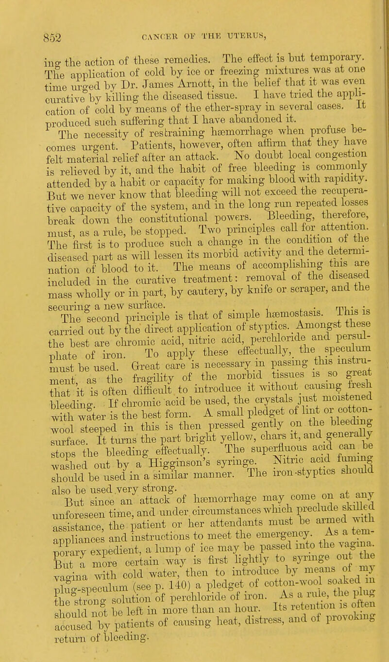 mff the action of these remedies. The effect is hut temporary. The application of cold by ice or freezing mixtures was at one time urged hy Dr. James Arnott, in the helief that it was even curative hy hilling the diseased tissue. I have tried the appli- cation of cold hy means of the ether-spray m several cases. It produced such suffering that I have ahandoned it, The necessity of restraining haBmorrhage when profuse be- comes urgent. Patients, however, often affirm that they have felt material relief after an attack. No douht local congestion is relieved hy it, and the hahit of free Heeding is commonly attended hy a hahit or capacity for making blood with rapidity. But we never know that bleeding will not exceed the recupera- tive capacity of the system, and in the long run repeated losses break down the constitutional powers. _ Bleeding, therefore, must, as a rule, be stopped. Two principles call for attention. The first is to produce such a change m the condition oi tne diseased part as will lessen its morbid activity and the determi- nation of blood to it. The means of accomplishing tins are included in the curative treatment: removal of the diseased mass wholly or in part, by cautery, by knife or scraper, and the securing a new surface. .' , ^ . . The second principle is that of simple hemostasia. I his is carried out by the direct application of ^«^^g8t&eBe the best are chromic acid, nitric acid, perchloride and persul- phatfof iron. To apply these effectually,, the_ specuurn must be used. Great care is necessary m passing ^ ment as the fragility of the morbid tissues is so great That it Ts often difficult to introduce it without, causing tresh bkedrng If chromic acid be used, the crystals just moistened with wLr is the best form. A small pledget ^orc^ wool steeped in this is then pressed gently on the bleeding Sace ft turns the part bright yellow, chars it, and generally stops the bleeding effectually. The superfluous acid can be washed out by a Higginson's syringe. Nitric acid fuming loidd b^isedin a similar manner. The iron-styptics should S^SSf of hemorrhage may come on at any unforeseen time, and under, circumstances which preclude skilled SC, the patient or her attendants must be ™ed jnfc appliances and instructions to meet the emergency. As a tem- porary expedient, a lump of ice may be passed into the vagina Bnt l more certain way is first lightly to syringe out the vTina S cold water, then to introduce by means of my (see p. 140) a pledget of cotton-wool soaked m JhSS^Xfito of perchloride of iron. As a rule, the plug sbould not be left in more than an hour. Its retention is often of causing heat, distress, and of provoking return of bleeding'.