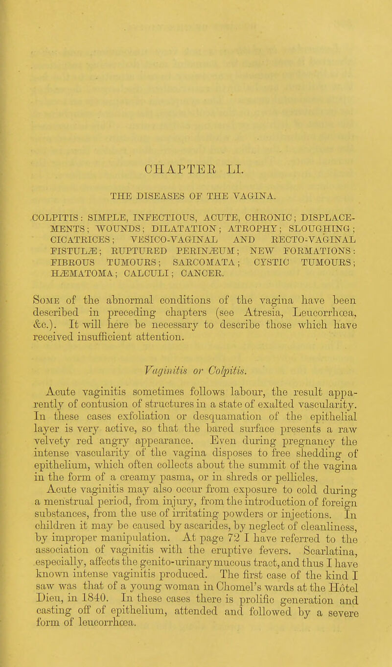 CHAPTBE LI. THE DISEASES OF THE VAGINA. COLPITIS : SIMPLE, INFECTIOUS, ACUTE, CHRONIC ; DISPLACE- MENTS ; WOUNDS; DILATATION; ATROPHY; SLOUGHING; CICATRICES; VESICO-VAGINAL AND RECTO-VAGINAL FISTULA; RUPTURED PERINEUM; NEW FORMATIONS: FIBROUS TOMOURS; SARCOMATA; CYSTIC TUMOURS; HEMATOMA; CALCULI; CANCER. Some of the abnormal conditions of the vagina have been described in preceding chapters (see Atresia, Leucorrhoea, &c). It will here be necessary to describe those which have received insufficient attention. Vaginitis or Colpitis. Acute vaginitis sometimes follows labour, the result appa- rently of contusion of structures in a state of exalted vascularity. In these cases exfoliation or desquamation of the epithelial layer is very active, so that the bared surface presents a raw velvety red angry appearance. Even during pregnancy the intense vascularity of the vagina disposes to free shedding of epithelium, which often collects about the summit of the vagina in the form of a creamy pasma, or in shreds or pellicles. Acute vaginitis may also occur from exposure to cold during a menstrual period, from injury, from the introduction of foreign substances, from the use of irritating powders or injections. In children it may be caused by ascarides, by neglect of cleanliness, by improper manipulation. At page 72 I have referred to the association of vaginitis with the eruptive fevers. Scarlatina, especially, affects the genito-urinarymucous tract, and thus I have known intense vaginitis produced. The first case of the kind I saw was that of a young woman in Chomel's wards at the Hotel Dieu, in 1840. In these cases there is prolific generation and casting off of epithelium, attended and followed by a severe form of leucorrhcea.