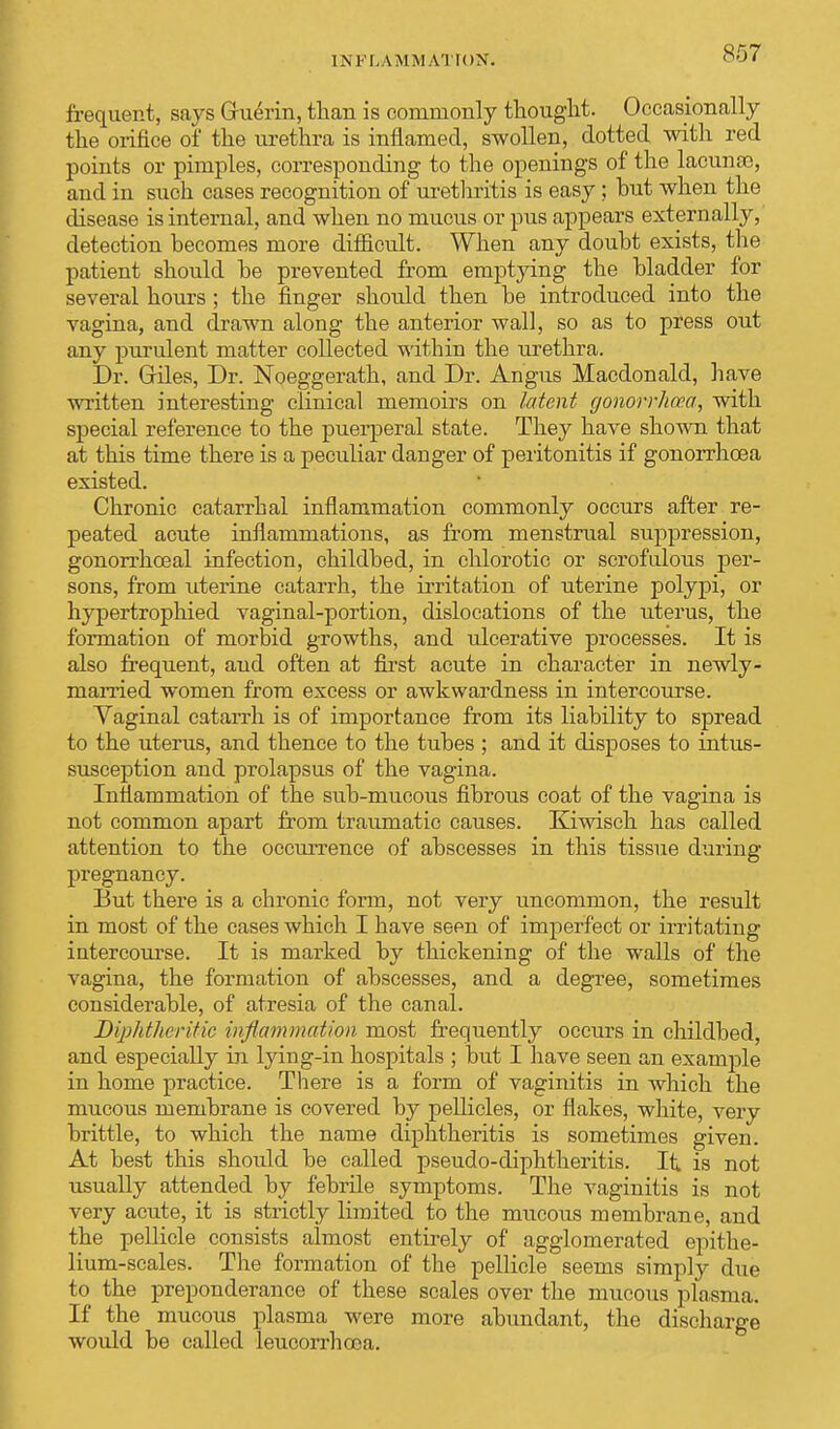 [3S FLAMMATIOST. frequent, says Gru^rin, than is commonly thought. Occasionally the orifice of the urethra is inflamed, swollen, dotted with red points or pimples, corresponding to the openings of the lacunse, and in such cases recognition of urethritis is easy; but when the disease is internal, and when no mucus or pus appears externally, detection becomes more difficult. When any doubt exists, the patient should be prevented from emptying the bladder for several hours ; the finger should then be introduced into the vagina, and drawn along the anterior wall, so as to press out any purulent matter collected within the urethra. Dr. Giles, Dr. Noeggerath, and Dr. Angus Macdonald, have written interesting clinical memoirs on latent gonorrhoea, with special reference to the puerperal state. They have shown that at this time there is a peculiar danger of peritonitis if gonorrhoea existed. Chronic catarrhal inflammation commonly occurs after re- peated acute inflammations, as from menstrual suppression, gonorrhoeal infection, childbed, in chlorotic or scrofuloiis per- sons, from uterine catarrh, the irritation of uterine polypi, or hypertrophied vaginal-portion, dislocations of the uterus, the formation of morbid growths, and ulcerative processes. It is also frequent, aud often at first acute in character in newly- married women from excess or awkwardness in intercourse. Yaginal catarrh is of importance from its liability to spread to the uterus, and thence to the tubes ; and it disposes to intus- susception and prolapsus of the vagina. Inflammation of the sub-mucous fibrous coat of the vagina is not common apart from traumatic causes. Kiwisch has called attention to the occurrence of abscesses in this tissue during pregnancy. But there is a chronic form, not very uncommon, the result in most of the cases which I have seen of imperfect or irritating intercourse. It is marked by thickening of the walls of the vagina, the formation of abscesses, and a degree, sometimes considerable, of atresia of the canal. Diphtheritic inflammation most frequently occurs in childbed, and especially in lying-in hospitals ; but I have seen an example in home practice. There is a form of vaginitis in which the mucous membrane is covered by pellicles, or flakes, white, very brittle, to which the name diphtheritis is sometimes given. At best this should be called pseudo-diphtheritis. It is not usually attended by febrile symptoms. The vaginitis is not very acute, it is strictly limited to the mucous membrane, and the pellicle consists almost entirely of agglomerated epithe- lium-scales. The formation of the pellicle seems simply due to the preponderance of these scales over the mucous plasma. If the mucous plasma were more abundant, the discharge would be called leucorrhooa.