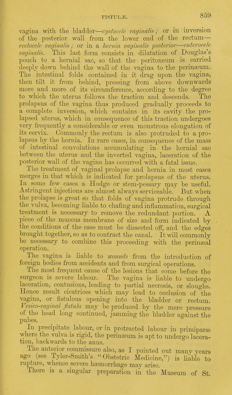 vagina with the bladder—oystocele vaginalis; or in inversion of the posterior wall from the lower end of the rectum— rectocele vaginalis; or in a hernia vaginalis posterior—enteroeele vaginalis. This last form consists in dilatation of Douglas's pouch to a hernial sac, so that the peritoneum is carried deeply down behind the wall of the vagina to the perinceurn. The intestinal folds contained in it drag upon the vagina, then tilt it from behind, pressing from above downwards more and more of its circumference, according to the degree to which the uterus follows the traction and descends. The prolapsus of the vagina thus produced gradually proceeds to a complete inversion, which contains in its cavity the pro- lapsed uterus, which in consequence of this traction undergoes very frequently a considerable or even monstrous elongation of its cervix. Commonly the rectum is also protruded to a pro- lapsus by the hernia. In rare cases, in consequence of the mass of intestinal convolutions accumulating in the hernial sac between the uterus and the inverted vagina, laceration of the posterior wall of the vagina has occurred with a fatal issue. The treatment of vaginal prolapse and hernia in most cases merges in that which is indicated for prolapsus of the uterus. In some few cases a Hodge or stem-pessary may be useful. Astringent injections are almost always serviceable. But when the prolapse is great so that folds of vagina protrude through the vulva, becoming liable to chafing and inflammation, surgical treatment is necessary to remove the redundant portion. A piece of the mucous membrane of size and form indicated by the conditions of the case must be dissected off, and the edges brought together, so as to contract the canal. It will commonly be necessary to combine this proceeding with the perinseal operation. The vagina is liable to wounds from the introduction of foreign bodies from accidents and from surgical operations. The most frequent cause of the lesions that come before the surgeon is severe labour. The vagina is liable to undergo laceration, contusions, leading to partial necrosis, or sloughs. Hence result cicatrices which may lead to occlusion of the vagina, or fistulous opening into the bladder or rectum. Vesico-vaginal fistula may be produced by the mere pressure of the head long continued, jamming the bladder against the pubes. In precipitate labour, or in protracted labour in prirnipara where the vulva is rigid, the perinteum is apt to undergo lacera- tion, backwards to the anus. The anterior commissure also, as I pointed out many years ago (see Tyler-Smith's Obstetric Medicine,) is liable to rupture, whence severe hemorrhage may arise. There is a singular preparation in the Museum of St