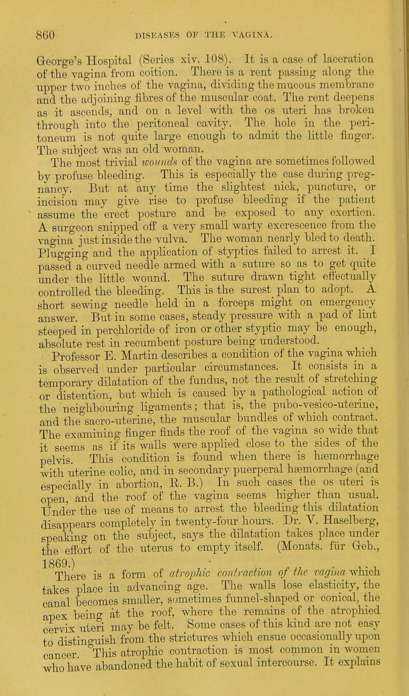 George's Hospital (Series xiv. 108). It is a case of laceration of the vagina from coition. There is a rent passing along the upper two inches of the vagina, dividing the mucous membrane and the adjoining fibres of the muscular coat. The rent deepens as it ascends, and on a level with the os uteri has broken through into the peritoneal cavity. The hole in the peri- toneum is not quite large enough to admit the little finger. The subject was an old woman. The most trivial wounds of the vagina are sometimes followed by profuse bleeding. This is especially the case during preg- nancy. But at any time the slightest nick, puncture, or incision may give rise to profuse bleeding if the patient assume the erect posture and be exposed to any exertion. A surgeon snipped off a very small warty excrescence from the vagina just inside the vulva. The woman nearly bled to death. Plugging and the application of styptics failed to arrest it. _ I passed a curved needle armed with a suture so as to get quite under the little wound. The suture drawn tight effectually controlled the bleeding. This is the surest plan to adopt. A short sewing needle held in a forceps might on emergency answer. But in some cases, steady pressure with a pad of lint steeped in perchloride of iron or other styptic may be enough, absolute rest in recumbent posture being understood. Professor E. Martin describes a condition of the vagina which is observed under particular circumstances. It consists in a temporary dilatation of the fundus, not the result of stretching or distention, but which is caused by a pathological action of the neighbouring ligaments; that is, the pubo-vesico-uterme, and the&sacro-uterine, the muscular bundles of which contract. The examining finger finds the roof of the vagina so wide that it seems as if its walls were applied close to the sides of the pelvis. This condition is found when there is haemorrhage with uterine colic, and in secondary puerperal haemorrhage (and especially in abortion, E. B.) In such cases the os uteri is open, and the roof of the vagina seems higher than usual. Under the use of means to arrest the bleeding this dilatation disappears completely in twenty-four horns. Dr. Y. Haselberg, speaking on the subject, says the dilatation takes place under the effort of the uterus to empty itself. (Monats. fur Greb., ^There is a form of atrophic contraction of the vagina which takes place in advancing age. The walls lose elasticity, the canal becomes smaller, sometimes funnel-shaped or conical, the apex being at the roof, where the remains of the atrophied cervix uteri may be felt. Some cases of this kind are not easy to distinguish from the strictures which ensue occasionally upon cancer This atrophic contraction is most common in women who have abandoned the habit of sexual intercourse. It explains