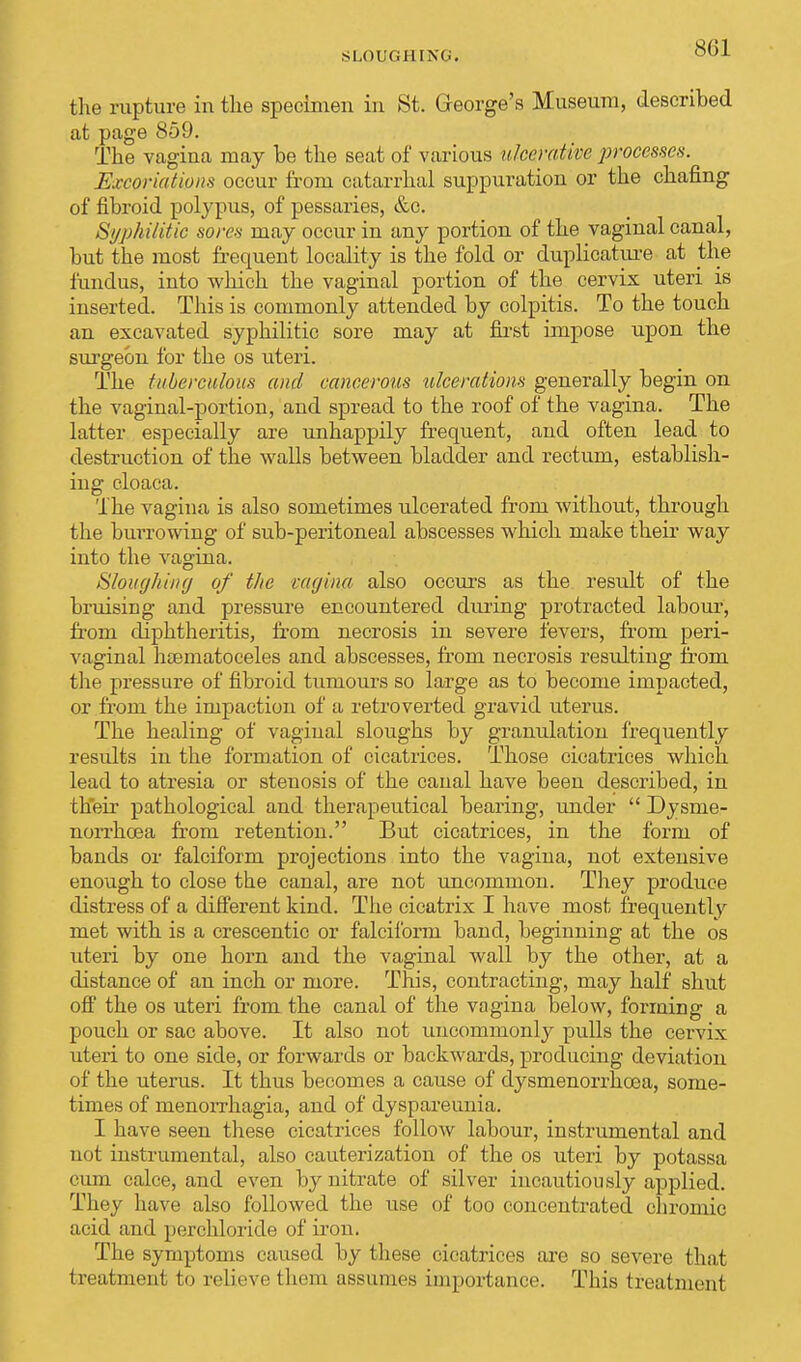 SLOUGHING. the rupture in the specimen in St. George's Museum, described at page 859. The vagina may be the seat of various ulcerative processes. Excoriations occur from catarrhal suppuration or the chafing of fibroid polypus, of pessaries, &o. Syphilitic sores may occur in any portion of the vaginal canal, but the most frequent locality is the fold or duplicative at the fundus, into which the vaginal portion of the cervix uteri is inserted. This is commonly attended by colpitis. To the touch an excavated syphilitic sore may at first impose upon the surgeon for the os uteri. The tuberculous and cancerous ulcerations generally begin on the vaginal-portion, and spread to the roof of the vagina. The latter especially are unhappily frequent, and often lead to destruction of the walls between bladder and rectum, establish- ing cloaca. The vagina is also sometimes ulcerated from without, through the burrowing of sub-peritoneal abscesses which make their way into the vagina. Slough in (j of the rtujina also occurs as the result of the bruising and pressure encountered during protracted labour, from diphtheritis, from necrosis in severe fevers, from peri- vaginal haematoceles and abscesses, from necrosis resulting from the pressure of fibroid tumours so large as to become impacted, or from the impaction of a retroverted gravid uterus. The healing of vaginal sloughs by granulation frequently results in the formation of cicatrices. Those cicatrices which lead to atresia or stenosis of the canal have been described, in their pathological and therapeutical bearing, under  Dysme- norrhcea from retention. But cicatrices, in the form of bands or falciform projections into the vagina, not extensive enough to close the canal, are not uncommon. They produce distress of a different kind. The cicatrix I have most frequently met with is a crescentic or falciform band, beginning at the os uteri by one horn and the vaginal wall by the other, at a distance of an inch or more. This, contracting, may half shut off the os uteri from the canal of the vagina below, forming a pouch or sac above. It also not uncommonly pulls the cervix uteri to one side, or forwards or backwards, producing deviation of the uterus. It thus becomes a cause of dysmenorrhea, some- times of menorrhagia, and of dyspareunia. I have seen these cicatrices follow labour, instrumental and not instrumental, also cauterization of the os uteri by potassa cum calce, and even by nitrate of silver incautiously applied. They have also followed the use of too concentrated chromic acid and perchloride of iron. The symptoms caused by these cicatrices are so severe that treatment to relievo them assumes importance. This treatment