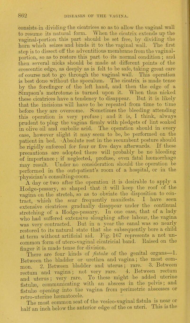 consists-in dividing the cicatrices so as to allow the vaginal wall to resume its natural form. When the cicatrix extends up the vaginal-portion this part should he set free, hy dividing the horn which seizes and hinds it to the vaginal wall. The firsi step is to dissect off the adventitious memhrane from the vaginal- portion, so as to restore this part to its normal condition; and then several nicks should he made at different points of the crescentic edge, as deeply as is felt to he safe, taking great care of course not to go through the vaginal wall. This operation is hest done without the speculum. The cicatrix is made tense hy the forefinger of the left hand, and then the edge of a Simpson's metrotome is turned upon it. When thus nicked these cicatrices have a tendency to disappear. But it is likely that the incisions will have to he repeated from time to time before they are overcome. Sometimes the hleeding attending this operation is very profuse; and it is, I think, always prudent to plug the vagina firmly with pledgets of lint soaked in olive oil and carbolic acid. The operation should in every case, however slight it may seem to be, he performed on the patient in bed. • Ahsolute rest in the recumbent posture should he rigidly enforced for four or five days afterwards. If these precautions are adopted there will prohably be no hleeding of importance ; if neglected, profuse, even fatal haemorrhage may result. Under no consideration should the operation be performed in the out-patient's room of a hospital, or in the physician's consulting-room. A day or two after the operation it is desirahle to apply a Hodge-pessary, so shaped that it will keep _ the roof of the vagina on the stretch, so as to obviate the disposition to con- tract, which the scar frequently manifests. I have seen extensive cicatrices gradually disappear under the continual stretching of a Hodge-pessary. In one case, that of a lady who had suffered extensive sloughing after labour, the vagina was very contracted. But in a year the canal was so nearly restored to its natural state that she subsequently hore a child at term without artificial aid. Fig. 167 represents_ a not un- common form of utero-vaginal cicatricial hand. Raised on the finger it is made tense for division. There are four kinds of fistula; of the genital organs—1. Between the bladder or urethra and vagina; the most com- mon. 2. Between hladder and uterus; rare. 3. Between rectum and vagina; not very rare. 4. Between rectum and uterus; very rare. To these might he added uterine fistulas, communicating with an abscess in the pelvis; and fistulas opening into the vagina from perimetric abscesses or retro-uterine hoematocele. _ The most common seat of the vesico-vaginal fistula is near or half an inch helow the anterior edge of the os uteri. This is the