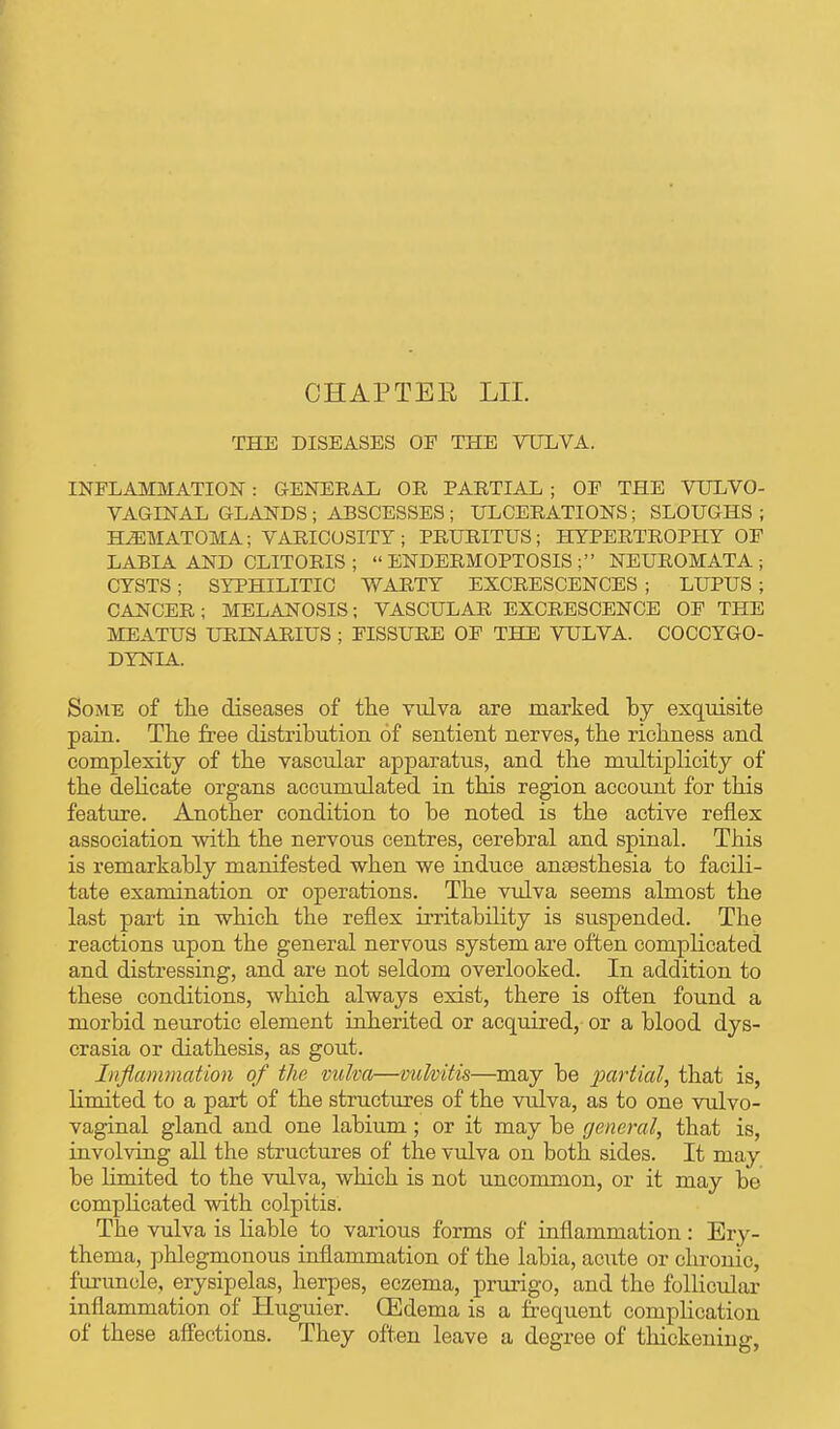 CHAP TEE LII. THE DISEASES OF THE VULVA. INFLAMMATION : GENERAL OR PARTIAL ; OF THE VULVO- VAGINAL GLANDS ; ABSCESSES ; ULCERATIONS; SLOUGHS ; HEMATOMA; VARICOSITY; PRURITUS; HYPERTROPHY OF LABIA AND CLITORIS ;  ENDERMOPTOSIS ; NEUROMATA; CYSTS ; SYPHILITIC WARTY EXCRESCENCES ; LUPUS ; CANCER ; MELANOSIS; VASCULAR EXCRESCENCE OF THE MEATUS URINARIUS ; FISSURE OF THE VULVA. COCCYGO- DYNIA. Some of the diseases of the vulva are marked by exquisite pain. The free distribution of sentient nerves, the richness and complexity of the vascular apparatus, and the multiplicity of the delicate organs accumulated in this region account for this feature. Another condition to be noted is the active reflex association with the nervous centres, cerebral and spinal. This is remarkably manifested when we induce anesthesia to facili- tate examination or operations. The vulva seems almost the last part in which the reflex irritability is suspended. The reactions upon the general nervous system are often complicated and distressing, and are not seldom overlooked. In addition to these conditions, which always exist, there is often found a morbid neurotic element inherited or acquired, or a blood dys- crasia or diathesis, as gout. Inflammation of the vulva—vulvitis—may be partial, that is, limited to a part of the structures of the vulva, as to one vulvo- vaginal gland and one labium; or it may be general, that is, involving all the structures of the vulva on both sides. It may be limited to the vulva, which is not uncommon, or it may be complicated with colpitis. The vulva is liable to various forms of inflammation: Ery- thema, phlegmonous inflammation of the labia, acute or chronic, furuncle, erysipelas, herpes, eczema, prurigo, and the follicular inflammation of Huguier. (Edema is a frequent complication of these affections. They often leave a degree of thickening,