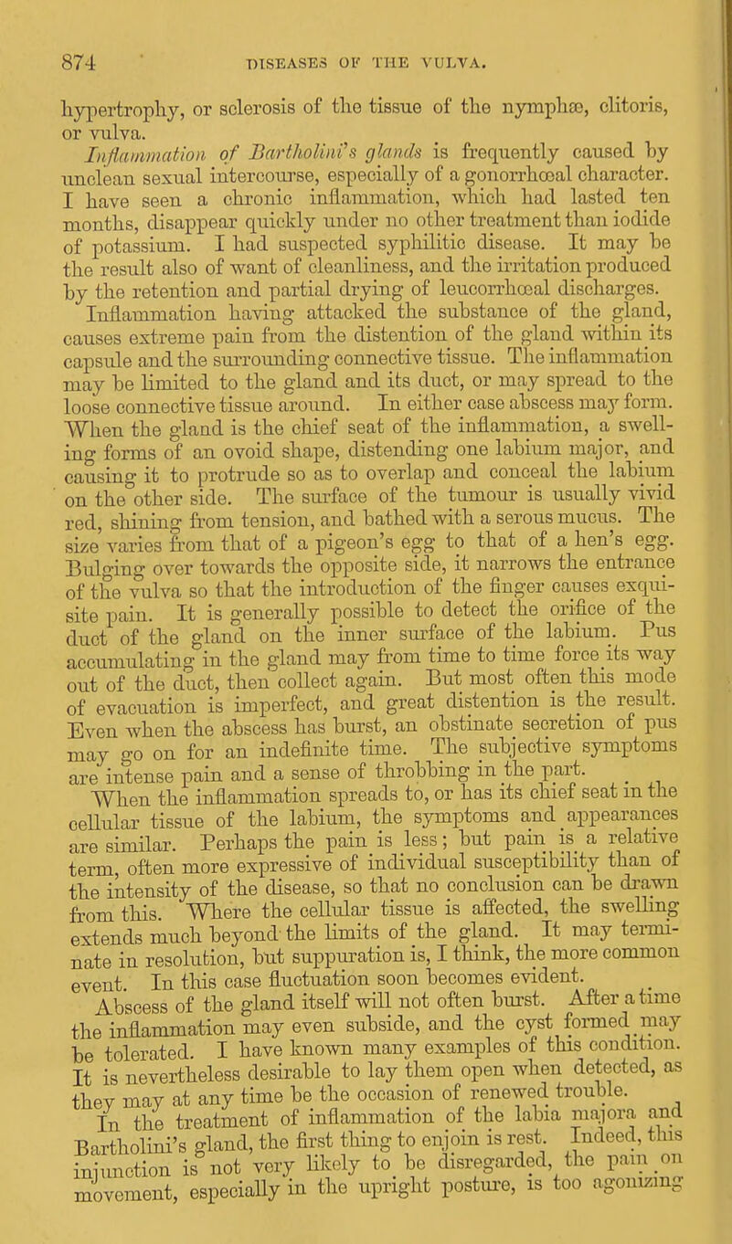 hypertrophy, or sclerosis of the tissue of the nymphse, clitoris, or vulva. Inflammation of Bartholini's glands is frequently caused by unclean sexual intercourse, especially of a gonorrhoeal character. I have seen a chronic inflammation, which had lasted ten months, disappear quickly under no other treatment than iodide of potassium. I had suspected syphilitic disease. It may be the result also of want of cleanliness, and the irritation produced by the retention and partial drying of leucorrhccal discharges. Inflammation having attacked the substance of the gland, causes extreme pain from the distention of the gland within its capsule and the surrounding connective tissue. The inflammation may be limited to the gland and its duct, or may spread to the loose connective tissue around. In either case abscess may form. When the gland is the cbief seat of the inflammation, a swell- ing forms of an ovoid shape, distending one labium major, nwl causing it to protrude so as to overlap and conceal the labium on the other side. The surface of the tumour is usually vivid red, shining from tension, and bathed with a serous mucus. The size varies from that of a pigeon's egg to that of a hen's egg. Bulging over towards the opposite side, it narrows the entrance of the vulva so that the introduction of the finger causes exqui- site pain. It is generally possible to detect the orifice of the duct of the gland on the inner surface of the labium. Pus accumulating in the gland may from time to time force its way out of the duct, then collect again. But most often this mode of evacuation is imperfect, and great distention is the result, Even when the abscess has burst, an obstinate secretion of pus may go on for an indefinite time. The subjective symptoms are intense pain and a sense of throbbing in the part. When the inflammation spreads to, or has its chief seat m the cellular tissue of the labium, the symptoms and appearances are similar. Perhaps the pain is less; but pain is a relative term, often more expressive of individual susceptibility than of the intensity of the disease, so that no conclusion can be drawn from this. Where the cellular tissue is affected, the swelling extends much beyond- the limits of the gland. It may termi- nate in resolution, but suppuration is, I think, the more common event In this case fluctuation soon becomes evident. Abscess of the gland itself will not often burst. After a time the inflammation may even subside, and the cyst formed may be tolerated. I have known many examples of this condition. It is nevertheless desirable to lay them open when detected, as thev mav at any time be the occasion of renewed trouble. In the treatment of inflammation of the labia majora and Bartholini's gland, the first thing to enjoin is rest Indeed, this iniunction is not very Hkely to be disregarded the pun m. movement, especially in the upright posture, is too agonizing