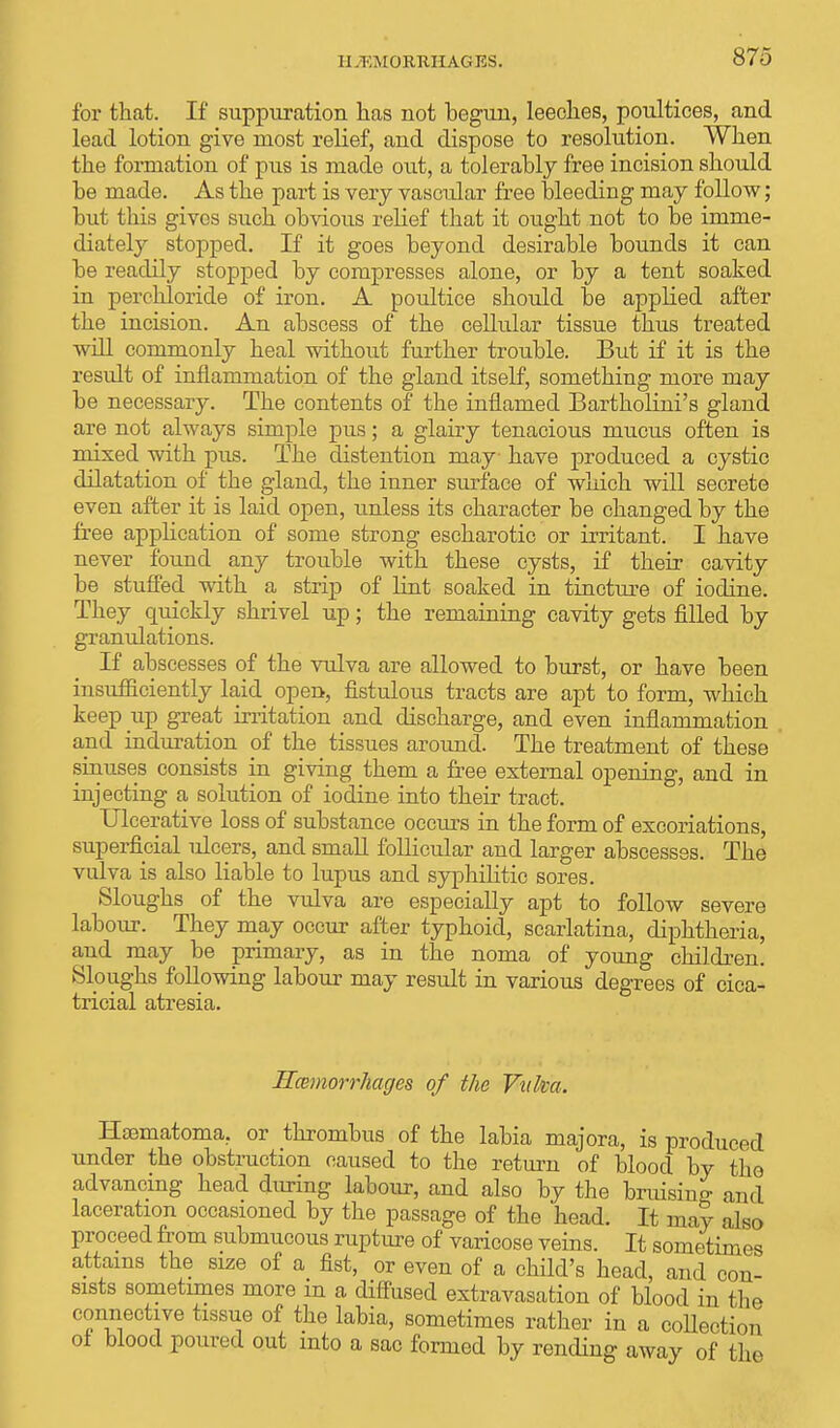 HEMORRHAGES. for that. If suppuration has not begun, leeches, poultices, and lead lotion give most relief, and dispose to resolution. When the formation of pus is made out, a tolerably free incision should be made. As the part is very vascular free bleeding may follow; but this gives such obvious relief that it ought not to be imme- diately stopped. If it goes beyond desirable bounds it can be readily stopped by compresses alone, or by a tent soaked in perchloride of iron. A poultice should be applied after the incision. An abscess of the cellular tissue thus treated will commonly heal without further trouble. But if it is the result of inflammation of the gland itself, something more may be necessary. The contents of the inflamed Bartholini's gland are not always simple pus; a glairy tenacious mucus often is mixed with pus. The distention may have produced a cystic dilatation of the gland, the inner surface of which will secrete even after it is laid open, unless its character be changed by the free application of some strong escharotic or irritant. I have never found any trouble with these cysts, if their cavity be stuffed with a strip of lint soaked in tincture of iodine. They quickly shrivel up; the remaining cavity gets filled by granulations. If abscesses of the vulva are allowed to burst, or have been insufficiently laid open, fistulous tracts are apt to form, which keep iip great irritation and discharge, and even inflammation and induration of the tissues around. The treatment of these sinuses consists in giving them a free external opening, and in injecting a solution of iodine into their tract. Ulcerative loss of substance occurs in the form of excoriations, superficial ulcers, and small follicular and larger abscesses. The vulva is also liable to lupus and syphilitic sores. Sloughs of the vulva are especially apt to follow severe labour. They may occur after typhoid, scarlatina, diphtheria, and may be primary, as in the noma of young children. Sloughs following labour may result in various degrees of cica- tricial atresia. Hcemorrhages of the Vuka. Hematoma, or thrombus of the labia majora, is produced under the obstruction caused to the return of blood by the advancing head during labour, and also by the bruising and laceration occasioned by the passage of the head. It may also proceed from submucous rupture of varicose veins. It sometimes attains the size of a fist, or even of a child's head, and con- sists sometimes more m a diffused extravasation of blood in the connective tissue of the labia, sometimes rather in a collection of blood poured out into a sac formed by rending away of the